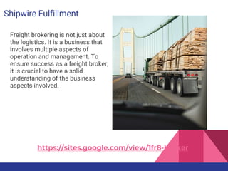Shipwire Fulfillment
Freight brokering is not just about
the logistics. It is a business that
involves multiple aspects of
operation and management. To
ensure success as a freight broker,
it is crucial to have a solid
understanding of the business
aspects involved.
https://sites.google.com/view/1fr8-broker
 