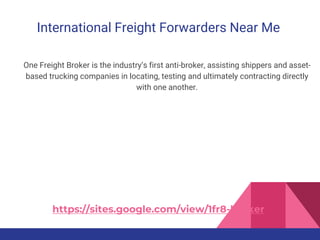 International Freight Forwarders Near Me
One Freight Broker is the industry’s first anti-broker, assisting shippers and asset-
based trucking companies in locating, testing and ultimately contracting directly
with one another.
https://sites.google.com/view/1fr8-broker
 