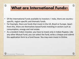 What are International Funds?
• Of the International Funds available to investors I India, there are country -
specific, region-specific and thematic funds.
• For Example, there are funds that invest in the US, Brazil or Europe. Apart
from this, there are themselves based funds investing in sectors such as
consumption, energy and real estate.
• As a resident Indian investor, you have to invest only in Indian Rupees. Like
any other Mutual Fund, you can select the fund, write a cheque and submit
the application form to a fund house. You may even invest in Online.
Economic Times.com
 