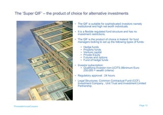 The ‘Super QIF’ – the product of choice for alternative investments

                                   • The QIF is suitable for sophisticated investors namely
                                     institutional and high net worth individuals.
                                   • It is a flexible regulated fund structure and has no
                                     investment restrictions.
                                   • The QIF is the product of choice in Ireland for fund
                                     managers looking to set up the following types of funds:
                                        •   Hedge funds
                                        •   Property funds
                                        •   Venture capital
                                        •   Private Equity
                                        •   Futures and options
                                        •   Fund of hedge funds
                                   • Investor subscription:
                                        • Qualifying Investor non-UCITS (Minimum Euro
                                          250,000 + wealth criteria)
                                   • Regulatory approval : 24 hours.

                                   • Legal Structures: Common Contractual Fund (CCF),
                                     Investment Company , Unit Trust and Investment Limited
                                     Partnership.




PricewaterhouseCoopers                                                                      Page 15
 