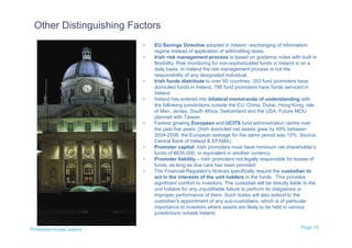 Other Distinguishing Factors
                         •   EU Savings Directive adopted in Ireland –exchanging of information
                             regime instead of application of withholding taxes.
                         •   Irish risk management process is based on guidance notes with built in
                             flexibility. Risk monitoring for non-sophisticated funds in Ireland is on a
                             daily basis. In Ireland the risk management process is not the
                             responsibility of any designated individual.
                         •   Irish funds distribute to over 60 countries, 353 fund promoters have
                             domiciled funds in Ireland, 786 fund promoters have funds serviced in
                             Ireland.
                         •   Ireland has entered into bilateral memoranda of understanding with
                             the following jurisdictions outside the EU: China, Dubai, Hong Kong, Isle
                             of Man, Jersey, South Africa, Switzerland and the USA. Future MOU
                             planned with Taiwan.
                         •   Fastest growing European and UCITS fund administration centre over
                             the past five years. (Irish domiciled net assets grew by 49% between
                             2004-2008; the European average for the same period was 15%, Source:
                             Central Bank of Ireland & EFAMA).
                         •   Promoter capital: Irish promoters must have minimum net shareholder’s
                             funds of €635,000, or equivalent in another currency.
                         •   Promoter liability – Irish promoters not legally responsible for losses of
                             funds, as long as due care has been provided.
                         •   The Financial Regulator's Notices specifically require the custodian to
                             act in the interests of the unit holders in the funds. This provides
                             significant comfort to investors. The custodian will be directly liable to the
                             unit holders for any unjustifiable failure to perform its obligations or
                             improper performance of them. Such duties will also extend to the
                             custodian's appointment of any sub-custodians, which is of particular
                             importance to investors where assets are likely to be held in various
                             jurisdictions outside Ireland.


PricewaterhouseCoopers                                                                             Page 19
 