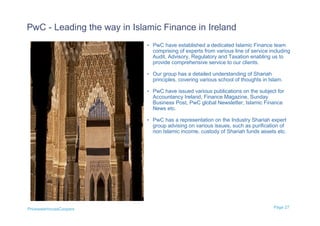 PwC - Leading the way in Islamic Finance in Ireland
                             • PwC have established a dedicated Islamic Finance team
                               comprising of experts from various line of service including
                               Audit, Advisory, Regulatory and Taxation enabling us to
                               provide comprehensive service to our clients.

                             • Our group has a detailed understanding of Shariah
                               principles, covering various school of thoughts in Islam.

                             • PwC have issued various publications on the subject for
                               Accountancy Ireland, Finance Magazine, Sunday
                               Business Post, PwC global Newsletter, Islamic Finance
                               News etc.

                             • PwC has a representation on the Industry Shariah expert
                               group advising on various issues, such as purification of
                               non Islamic income, custody of Shariah funds assets etc.




PricewaterhouseCoopers                                                              Page 27
 