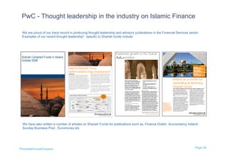PwC - Thought leadership in the industry on Islamic Finance

 We are proud of our track record in producing thought leadership and advisory publications in the Financial Services sector.
 Examples of our recent thought leadership* specific to Shariah funds include:




 We have also written a number of articles on Shariah Funds for publications such as, Finance Dublin, Accountancy Ireland,
 Sunday Business Post , Euromoney etc




PricewaterhouseCoopers                                                                                                    Page 28
 