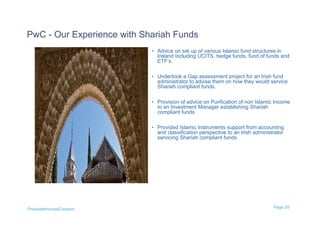 PwC - Our Experience with Shariah Funds
                            • Advice on set up of various Islamic fund structures in
                              Ireland including UCITS, hedge funds, fund of funds and
                              ETF’s.

                            • Undertook a Gap assessment project for an Irish fund
                              administrator to advise them on how they would service
                              Shariah compliant funds.

                            • Provision of advice on Purification of non Islamic Income
                              to an Investment Manager establishing Shariah
                              compliant funds.

                            • Provided Islamic Instruments support from accounting
                              and classification perspective to an Irish administrator
                              servicing Shariah compliant funds.




PricewaterhouseCoopers                                                           Page 29
 