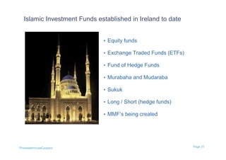 Islamic Investment Funds established in Ireland to date


                             • Equity funds

                             • Exchange Traded Funds (ETFs)

                             • Fund of Hedge Funds

                             • Murabaha and Mudaraba

                             • Sukuk

                             • Long / Short (hedge funds)

                             • MMF’s being created




PricewaterhouseCoopers                                        Page 31
 
