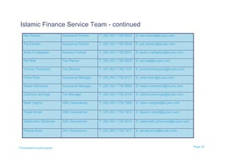 Islamic Finance Service Team - continued
  Ken Owens              Assurance Partner   T: (00) 353 1 792 8542   E: ken.owens@ie.pwc.com

  Pat Candon             Assurance Partner   T: (00) 353 1 792 8538   E: pat.candon@ie.pwc.com

  Andy O’Callaghan       Advisory Partner    T: (00) 353 1 792 6247   E: andy.o’callaghan@ie.pwc.com

  Pat Wall               Tax Partner         T: (00) 353 1 792 8602   E: pat.wall@ie.pwc.com

  Yvonne Thompson        Tax Director        T: (00) 353 1 792 7147   E: yvonne.thompson@ie.pwc.com

  Omer Khan              Assurance Manager   T: (00) 353 1 792 8171   E: omer.khan@ie.pwc.com

  Hasan Mahmood          Assurance Manager   T: (00) 353 1 792 6984   E: hasan.mahmood@ie.pwc.com

  Caitriona Jennings     Tax Manager         T: (00) 353 1 792 6702   E: catriona.jennings@ie.pwc.com

  Nadir Asghar           AM2 (Assurance)     T: (00) 353 1 792 7908   E: nadir.x.asghar@ie.pwc.com

  Faisal Ismail          AM2 (Assurance)     T: (00) 353 1 792 7572   E: faisal.m.ismail@ie.pwc.com

  Salahuddin Ghaznawi    SA2 (Assurance)     T: (00) 353 1 792 5213   E: salahuddin.ghaznawi@ie.pwc.com

  Pankaj Arora           SA1 (Assurance)     T: (00) 353 1 792 7417   E: pankaj.arora@ie.pwc.com




PricewaterhouseCoopers                                                                                    Page 35
 