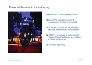 Financial Services in Ireland today …

                                 Home to 25 of top 50 world banks


                                One of the largest investment
                                 management centres in the world

                                 European location for life, non life,
                                 captives, reinsurance, securitization

                                 20,000 + employed in International
                                 Financial Services Centre and 50,000
                                 in Financial Services

                                 All island economy




PricewaterhouseCoopers                                                    Page 5
 
