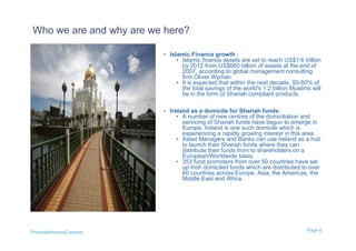Who we are and why are we here?

                         • Islamic Finance growth :
                             • Islamic finance assets are set to reach US$1.6 trillion
                               by 2012 from US$660 billion of assets at the end of
                               2007, according to global management consulting
                               firm Oliver Wyman.
                             • It is expected that within the next decade, 50-60% of
                               the total savings of the world's 1.2 billion Muslims will
                               be in the form of Shariah compliant products.

                         • Ireland as a domicile for Shariah funds:
                             • A number of new centres of the domiciliation and
                               servicing of Shariah funds have begun to emerge in
                               Europe. Ireland is one such domicile which is
                               experiencing a rapidly growing interest in this area.
                             • Asset Managers and Banks can use Ireland as a hub
                               to launch their Shariah funds where they can
                               distribute their funds from to shareholders on a
                               European/Worldwide basis.
                             • 353 fund promoters from over 50 countries have set
                               up Irish domiciled funds which are distributed to over
                               60 countries across Europe, Asia, the Americas, the
                               Middle East and Africa.




PricewaterhouseCoopers                                                            Page 6
 