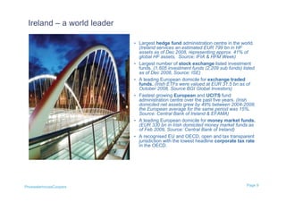 Ireland – a world leader

                            • Largest hedge fund administration centre in the world.
                                (Ireland services an estimated EUR 799 bn in HF
                                assets as of Dec 2008, representing approx. 41% of
                                global HF assets, Source: IFIA & HFM Week)
                            •   Largest number of stock exchange listed investment
                                funds. (1,605 investment funds (2,209 sub funds) listed
                                as of Dec 2008, Source: ISE)
                            •   A leading European domicile for exchange traded
                                funds. (Irish ETFs were valued at EUR 31.5 bn as of
                                October 2008, Source BGI Global Investors)
                            •   Fastest growing European and UCITS fund
                                administration centre over the past five years. (Irish
                                domiciled net assets grew by 49% between 2004-2008;
                                the European average for the same period was 15%,
                                Source: Central Bank of Ireland & EFAMA)
                            •   A leading European domicile for money market funds.
                                (EUR 330 bn in Irish domiciled money market funds as
                                of Feb 2009, Source: Central Bank of Ireland)
                            •   A recognised EU and OECD, open and tax transparent
                                jurisdiction with the lowest headline corporate tax rate
                                in the OECD.




PricewaterhouseCoopers                                                             Page 9
 
