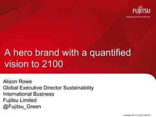 A hero brand with a quantified
vision to 2100
Alison Rowe
Global Executive Director Sustainability
International Business
Fujitsu Limited
@Fujitsu_Green
                                           Copyright 2012 FUJITSU LIMITED
 