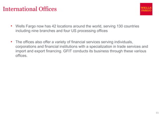 International Offices

      Wells Fargo now has 42 locations around the world, serving 130 countries
       including nine branches and four US processing offices

      The offices also offer a variety of financial services serving individuals,
       corporations and financial institutions with a specialization in trade services and
       import and export financing. GFIT conducts its business through these various
       offices.




                                                                                             11
 
