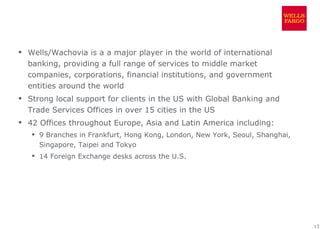  Wells/Wachovia is a a major player in the world of international
  banking, providing a full range of services to middle market
  companies, corporations, financial institutions, and government
  entities around the world
 Strong local support for clients in the US with Global Banking and
  Trade Services Offices in over 15 cities in the US
 42 Offices throughout Europe, Asia and Latin America including:
    9 Branches in Frankfurt, Hong Kong, London, New York, Seoul, Shanghai,
     Singapore, Taipei and Tokyo
    14 Foreign Exchange desks across the U.S.




                                                                              13
 