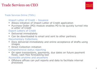 Trade Services on CEO

 Trade Services Online (TSOL)

    Import Letter of Credit – Issuance
     Allows initiation of Import Letter of Credit application
     Purchase Order (PO) module enables PO to be quickly turned into
      a Letter of Credit
    Export Letters of Credit
     Delivered immediately
     Can be downloaded to email and sent to other partners
    Documentary Collections
     Docs delivered immediately and online acceptance of drafts using
      images
     Direct Collection initiation
    Comprehensive status reporting
     On open transactions, payments, due dates on future payment
      flows; cash flow forecasting tool
    Accessible anytime and anywhere
     Offshore offices can pull reports and data to facilitate internal
      processes

                                                                          6
 