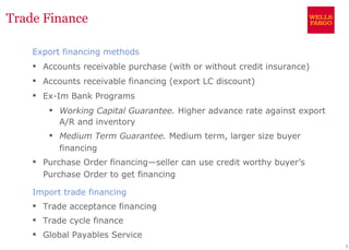 Trade Finance

    Export financing methods
     Accounts receivable purchase (with or without credit insurance)
     Accounts receivable financing (export LC discount)
     Ex-Im Bank Programs
        Working Capital Guarantee. Higher advance rate against export
         A/R and inventory
        Medium Term Guarantee. Medium term, larger size buyer
         financing
     Purchase Order financing—seller can use credit worthy buyer’s
      Purchase Order to get financing

    Import trade financing
     Trade acceptance financing
     Trade cycle finance
     Global Payables Service
                                                                         7
 