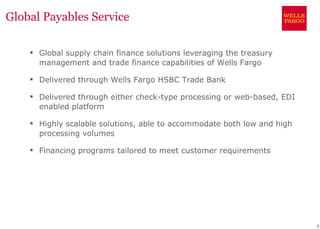 Global Payables Service

     Global supply chain finance solutions leveraging the treasury
      management and trade finance capabilities of Wells Fargo

     Delivered through Wells Fargo HSBC Trade Bank

     Delivered through either check-type processing or web-based, EDI
      enabled platform

     Highly scalable solutions, able to accommodate both low and high
      processing volumes

     Financing programs tailored to meet customer requirements




                                                                         9
 