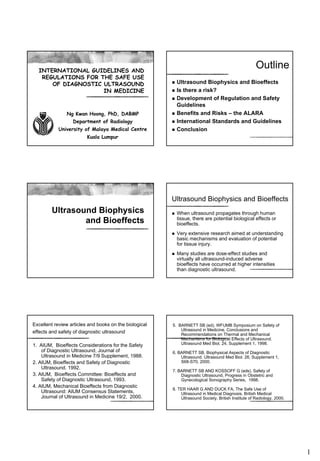 INTERNATIONAL GUIDELINES AND
                                                                                                     Outline
   REGULATIONS FOR THE SAFE USE
      OF DIAGNOSTIC ULTRASOUND                          n   Ultrasound Biophysics and Bioeffects
                    IN MEDICINE                         n   Is there a risk?
                                                        n   Development of Regulation and Safety
                                                            Guidelines
               Ng Kwan Hoong, PhD, DABMP                n   Benefits and Risks – the ALARA
                  Department of Radiology               n   International Standards and Guidelines
            University of Malaya Medical Centre         n   Conclusion
                         Kuala Lumpur




                                                        Ultrasound Biophysics and Bioeffects
        Ultrasound Biophysics                           n   When ultrasound propagates through human
                                                            tissue, there are potential biological effects or
                and Bioeffects                              bioeffects.
                                                        n   Very extensive research aimed at understanding
                                                            basic mechanisms and evaluation of potential
                                                            for tissue injury.
                                                        n   Many studies are dose-effect studies and
                                                            virtually all ultrasound-induced adverse
                                                            bioeffects have occurred at higher intensities
                                                            than diagnostic ultrasound.




Excellent review articles and books on the biological   5. BARNETT SB (ed), WFUMB Symposium on Safety of
                                                            Ultrasound in Medicine. Conclusions and
effects and safety of diagnostic ultrasound                 Recommendations on Thermal and Mechanical
                                                            Mechanisms for Biological Effects of Ultrasound.
1. AIUM, Bioeffects Considerations for the Safety           Ultrasound Med Biol, 24, Supplement 1, 1998.
    of Diagnostic Ultrasound, Journal of                6. BARNETT SB. Biophysical Aspects of Diagnostic
    Ultrasound in Medicine 7/9 Supplement, 1988.            Ultrasound. Ultrasound Med Biol. 26, Supplement 1,
2. AIUM, Bioeffects and Safety of Diagnostic                S68-S70, 2000.
    Ultrasound. 1992.
                                                        7. BARNETT SB AND KOSSOFF G (eds), Safety of
3. AIUM, Bioeffects Committee: Bioeffects and               Diagnostic Ultrasound, Progress in Obstetric and
    Safety of Diagnostic Ultrasound, 1993.                  Gynecological Sonography Series, 1998.
4. AIUM, Mechanical Bioeffects from Diagnostic
                                                        8. TER HAAR G AND DUCK FA, The Safe Use of
    Ultrasound: AIUM Consensus Statements,                  Ultrasound in Medical Diagnosis, British Medical
    Journal of Ultrasound in Medicine 19/2, 2000.           Ultrasound Society, British Institute of Radiology, 2000.




                                                                                                                        1
 