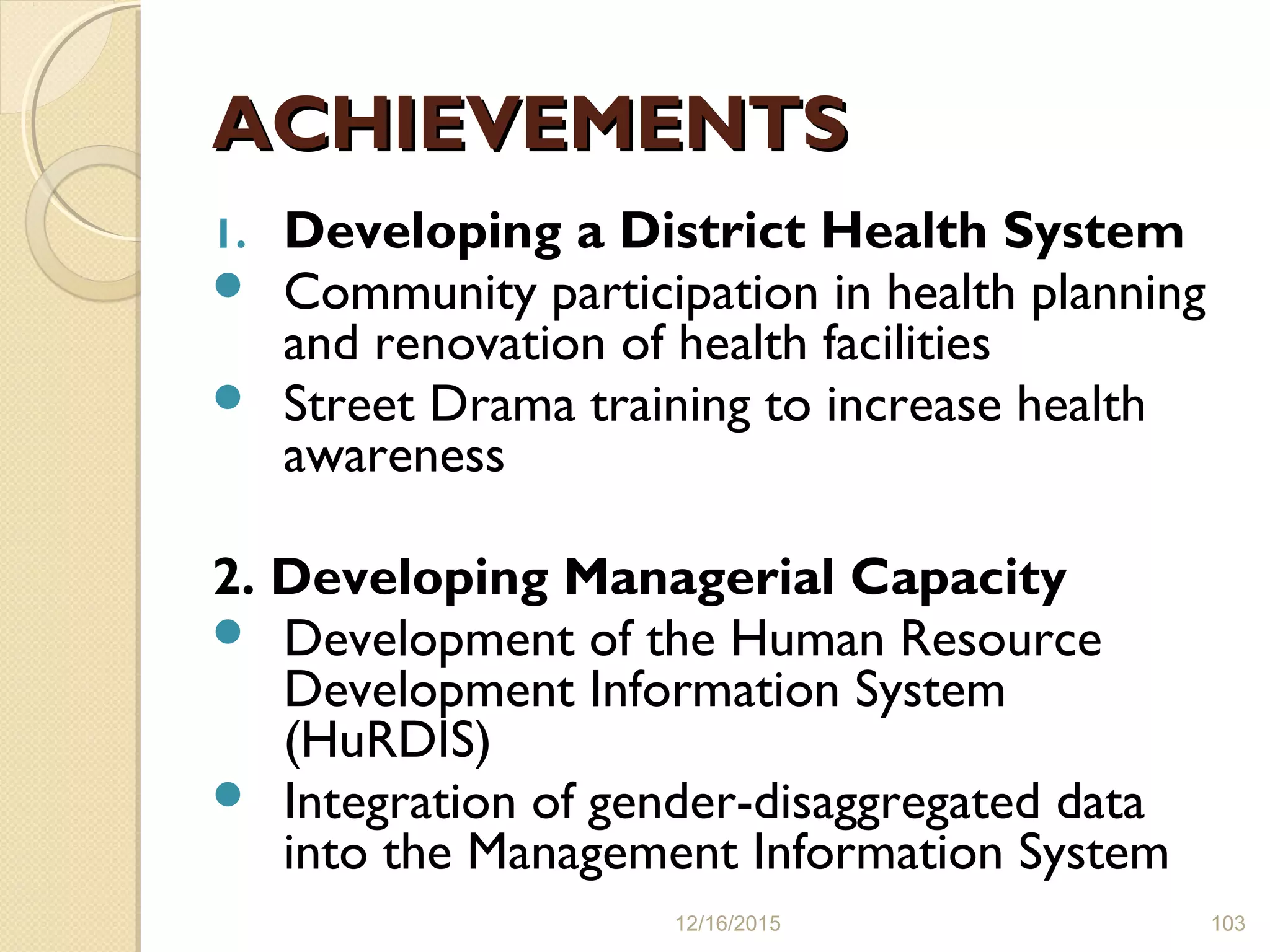 ACHIEVEMENTSACHIEVEMENTS
1. Developing a District Health System
 Community participation in health planning
and renovation of health facilities
 Street Drama training to increase health
awareness
2. Developing Managerial Capacity
 Development of the Human Resource
Development Information System
(HuRDIS)
 Integration of gender-disaggregated data
into the Management Information System
12/16/2015 103
 