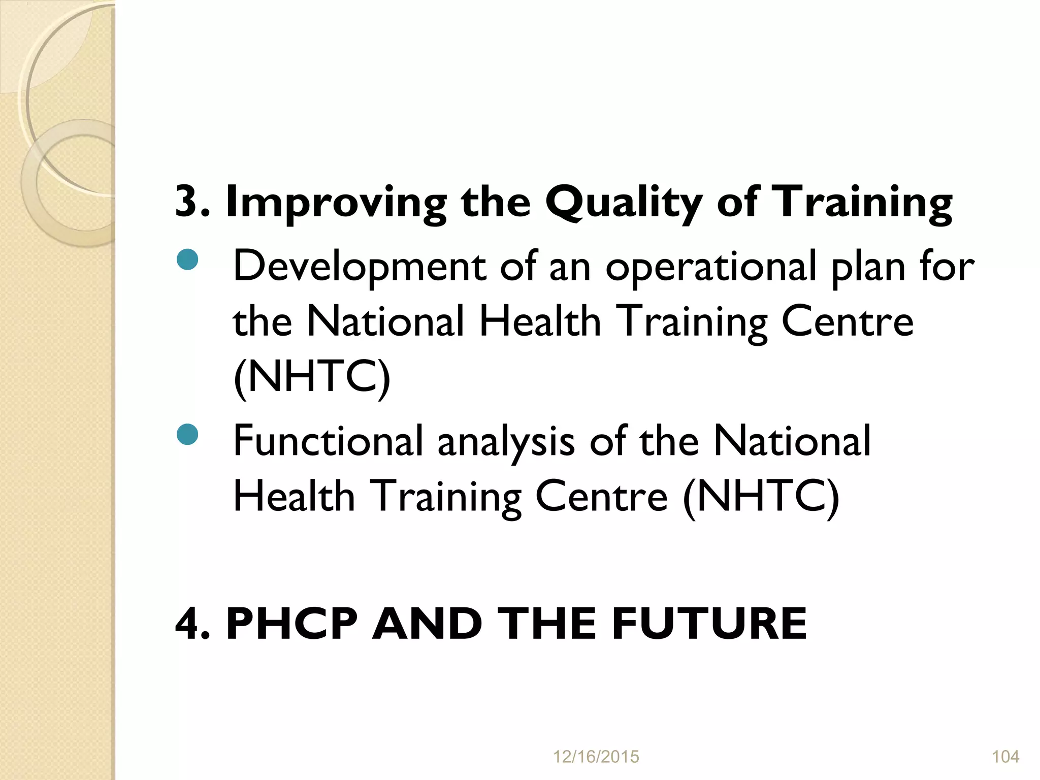 3. Improving the Quality of Training
 Development of an operational plan for
the National Health Training Centre
(NHTC)
 Functional analysis of the National
Health Training Centre (NHTC)
4. PHCP AND THE FUTURE
12/16/2015 104
 