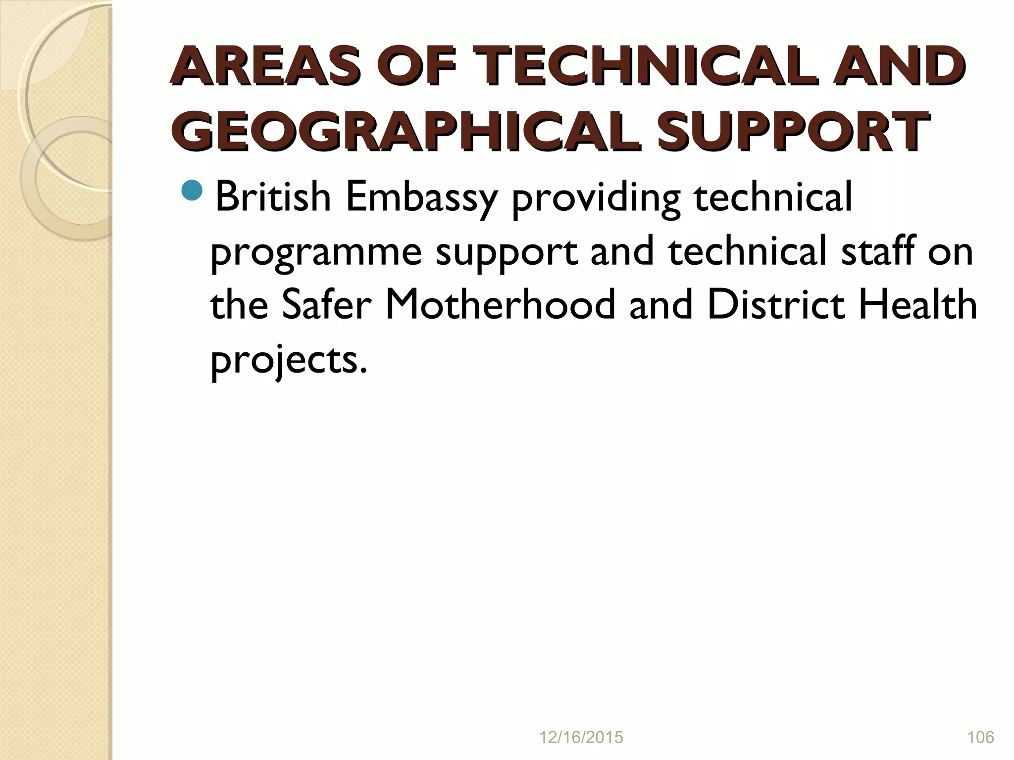 AREAS OF TECHNICAL ANDAREAS OF TECHNICAL AND
GEOGRAPHICAL SUPPORTGEOGRAPHICAL SUPPORT
British Embassy providing technical
programme support and technical staff on
the Safer Motherhood and District Health
projects.
12/16/2015 106
 