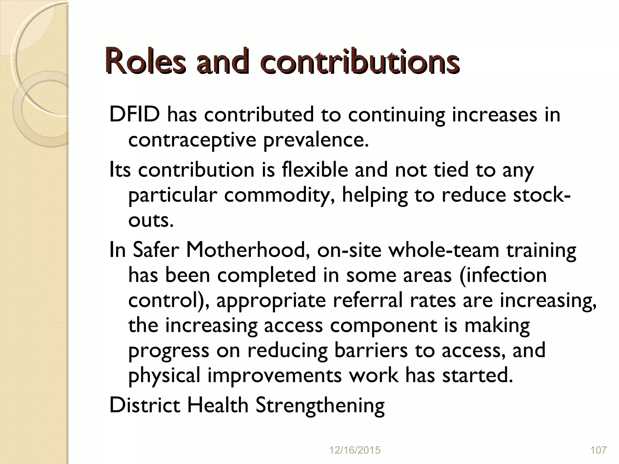 Roles and contributionsRoles and contributions
DFID has contributed to continuing increases in
contraceptive prevalence.
Its contribution is flexible and not tied to any
particular commodity, helping to reduce stock-
outs.
In Safer Motherhood, on-site whole-team training
has been completed in some areas (infection
control), appropriate referral rates are increasing,
the increasing access component is making
progress on reducing barriers to access, and
physical improvements work has started.
District Health Strengthening
12/16/2015 107
 
