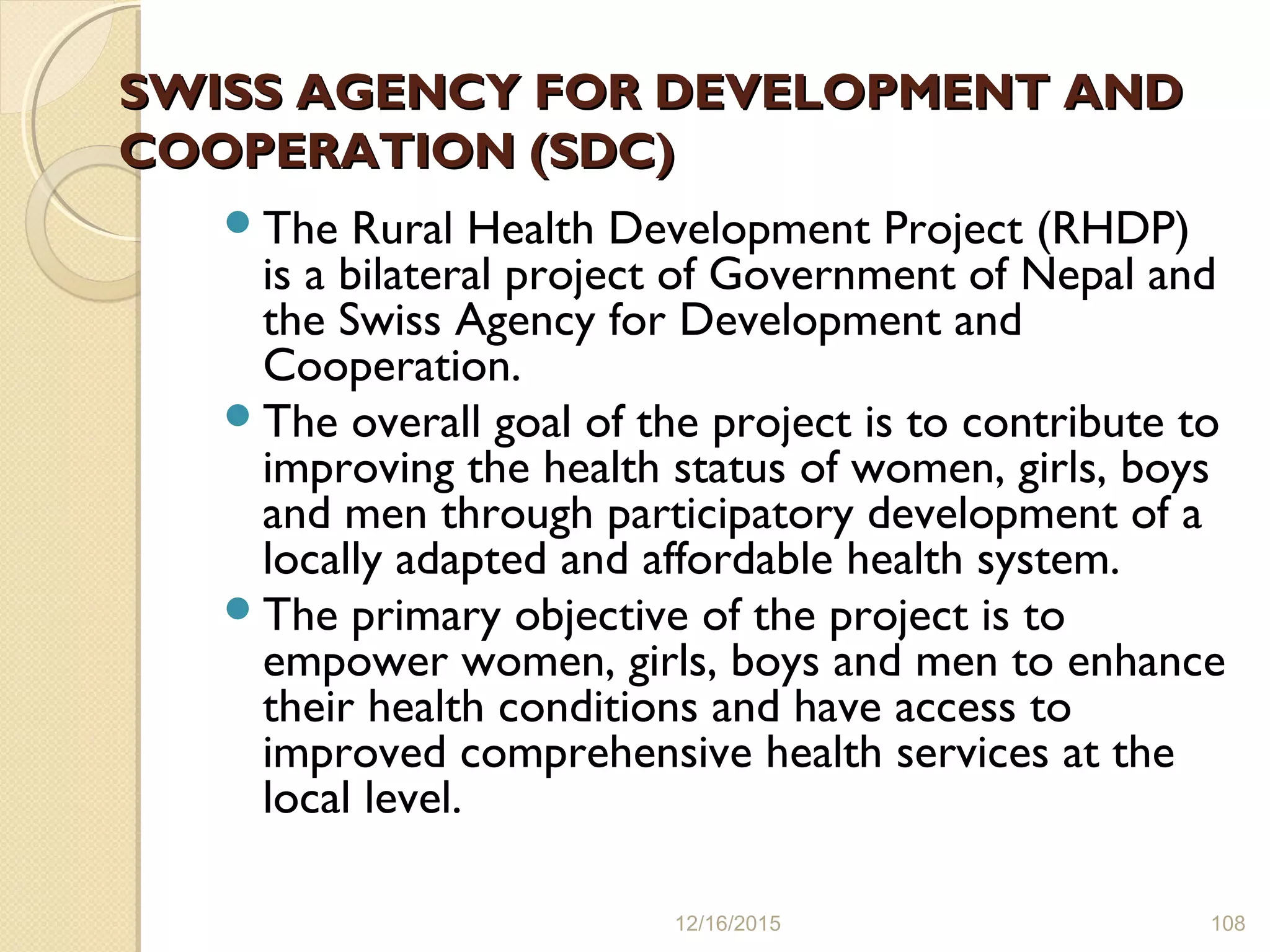 SWISS AGENCY FOR DEVELOPMENT ANDSWISS AGENCY FOR DEVELOPMENT AND
COOPERATION (SDC)COOPERATION (SDC)
The Rural Health Development Project (RHDP)
is a bilateral project of Government of Nepal and
the Swiss Agency for Development and
Cooperation.
The overall goal of the project is to contribute to
improving the health status of women, girls, boys
and men through participatory development of a
locally adapted and affordable health system.
The primary objective of the project is to
empower women, girls, boys and men to enhance
their health conditions and have access to
improved comprehensive health services at the
local level.
12/16/2015 108
 
