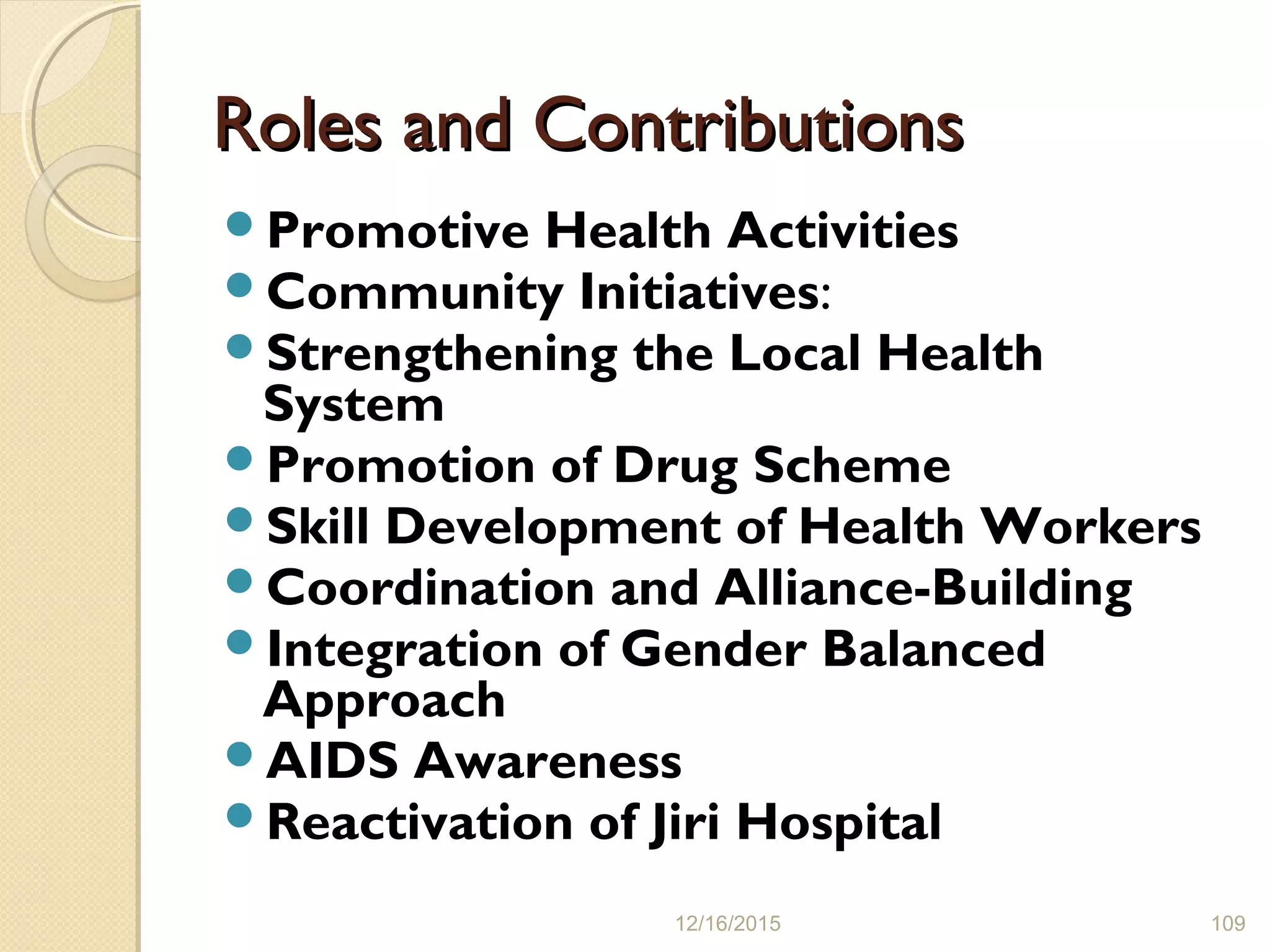 Roles and ContributionsRoles and Contributions
Promotive Health Activities
Community Initiatives:
Strengthening the Local Health
System
Promotion of Drug Scheme
Skill Development of Health Workers
Coordination and Alliance-Building
Integration of Gender Balanced
Approach
AIDS Awareness
Reactivation of Jiri Hospital
12/16/2015 109
 