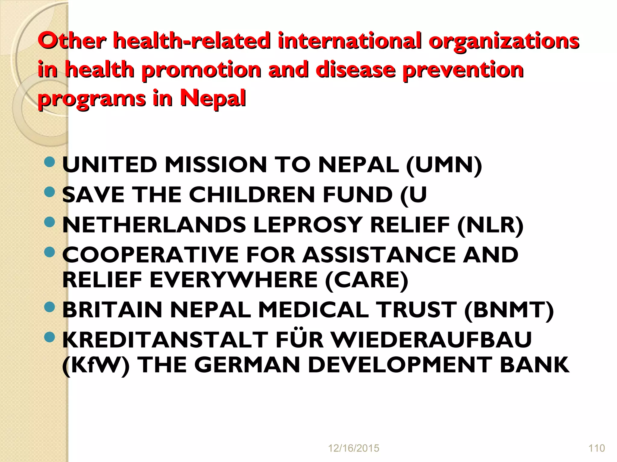 Other health-related international organizationsOther health-related international organizations
in health promotion and disease preventionin health promotion and disease prevention
programs in Nepalprograms in Nepal
UNITED MISSION TO NEPAL (UMN)
SAVE THE CHILDREN FUND (U
NETHERLANDS LEPROSY RELIEF (NLR)
COOPERATIVE FOR ASSISTANCE AND
RELIEF EVERYWHERE (CARE)
BRITAIN NEPAL MEDICAL TRUST (BNMT)
KREDITANSTALT FÜR WIEDERAUFBAU
(KfW) THE GERMAN DEVELOPMENT BANK
12/16/2015 110
 