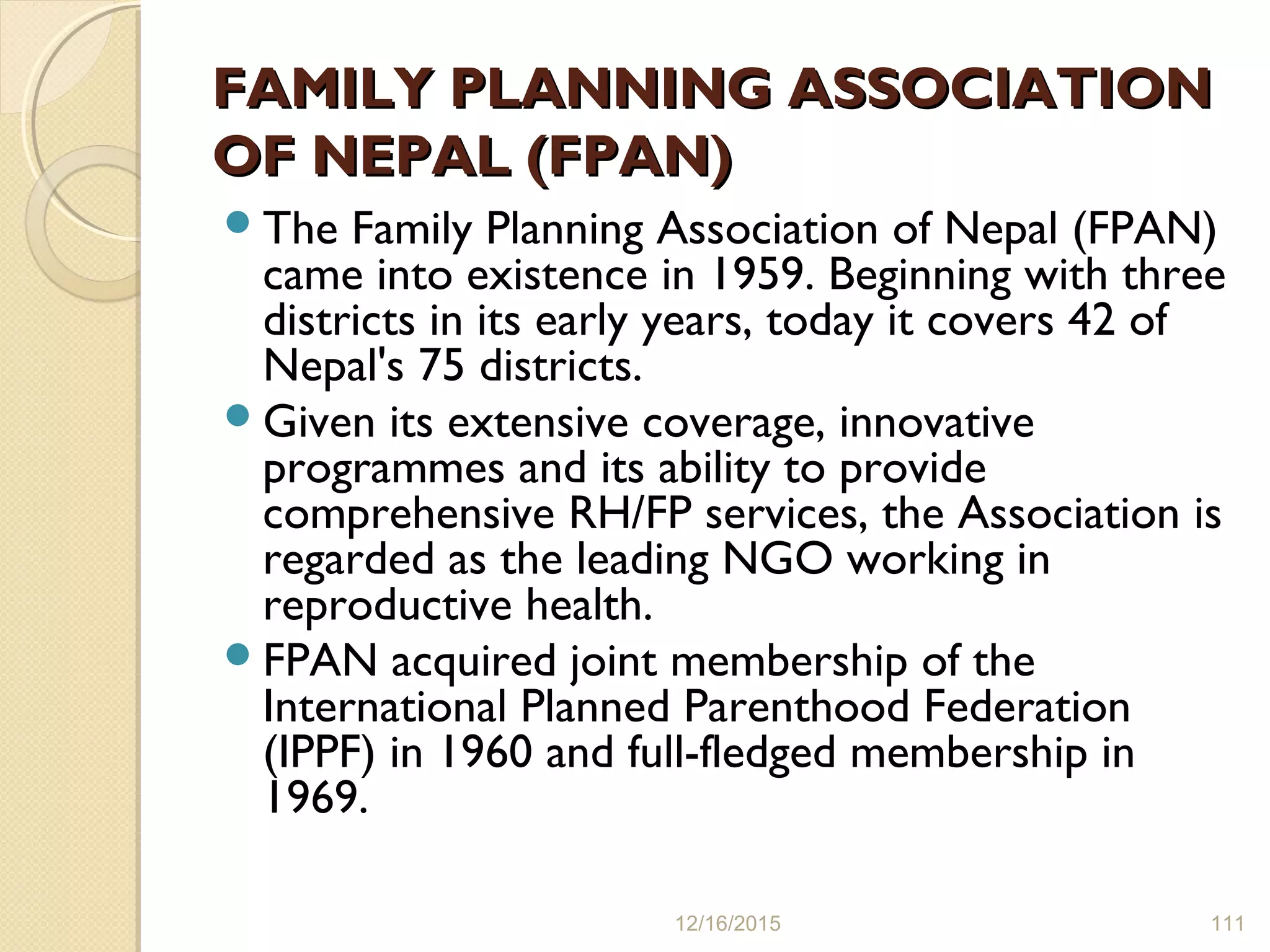 FAMILY PLANNING ASSOCIATIONFAMILY PLANNING ASSOCIATION
OF NEPAL (FPAN)OF NEPAL (FPAN)
The Family Planning Association of Nepal (FPAN)
came into existence in 1959. Beginning with three
districts in its early years, today it covers 42 of
Nepal's 75 districts.
Given its extensive coverage, innovative
programmes and its ability to provide
comprehensive RH/FP services, the Association is
regarded as the leading NGO working in
reproductive health.
FPAN acquired joint membership of the
International Planned Parenthood Federation
(IPPF) in 1960 and full-fledged membership in
1969.
12/16/2015 111
 