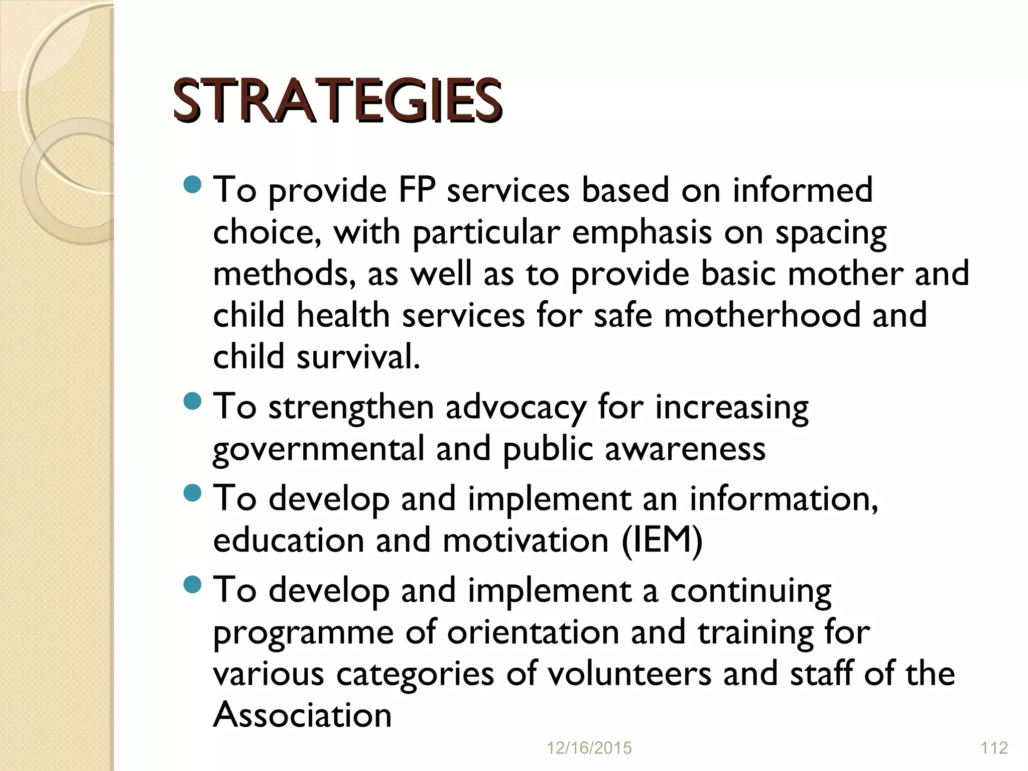 STRATEGIESSTRATEGIES
To provide FP services based on informed
choice, with particular emphasis on spacing
methods, as well as to provide basic mother and
child health services for safe motherhood and
child survival.
To strengthen advocacy for increasing
governmental and public awareness
To develop and implement an information,
education and motivation (IEM)
To develop and implement a continuing
programme of orientation and training for
various categories of volunteers and staff of the
Association
12/16/2015 112
 