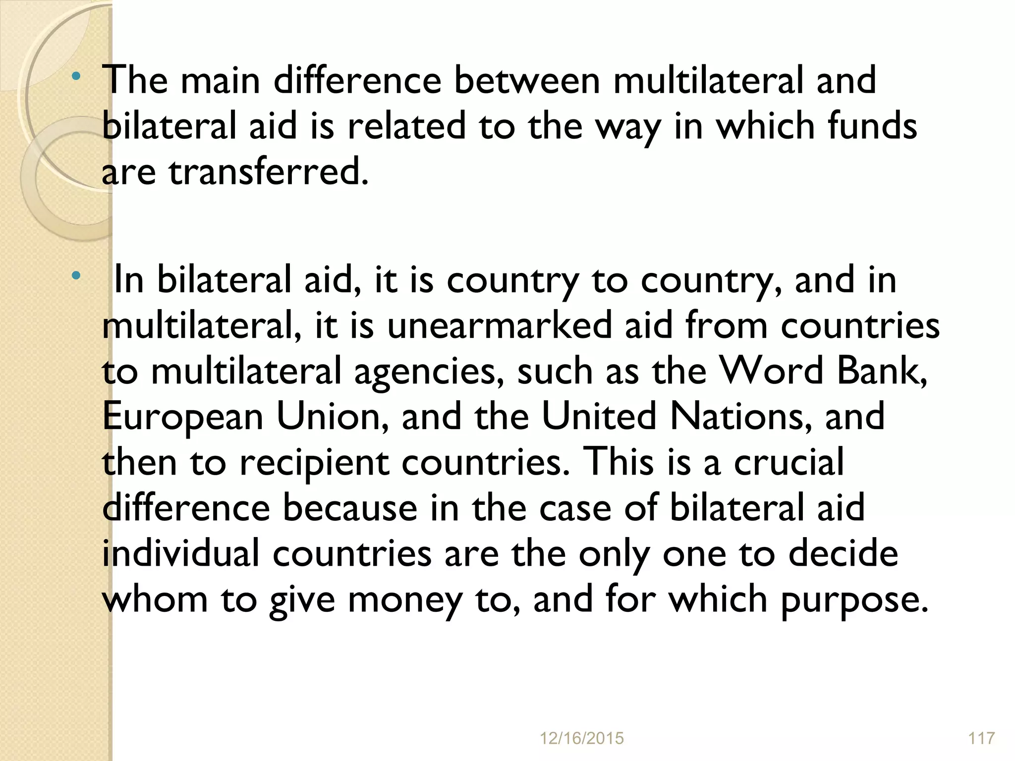 • The main difference between multilateral and
bilateral aid is related to the way in which funds
are transferred.
• In bilateral aid, it is country to country, and in
multilateral, it is unearmarked aid from countries
to multilateral agencies, such as the Word Bank,
European Union, and the United Nations, and
then to recipient countries. This is a crucial
difference because in the case of bilateral aid
individual countries are the only one to decide
whom to give money to, and for which purpose.
12/16/2015 117
 