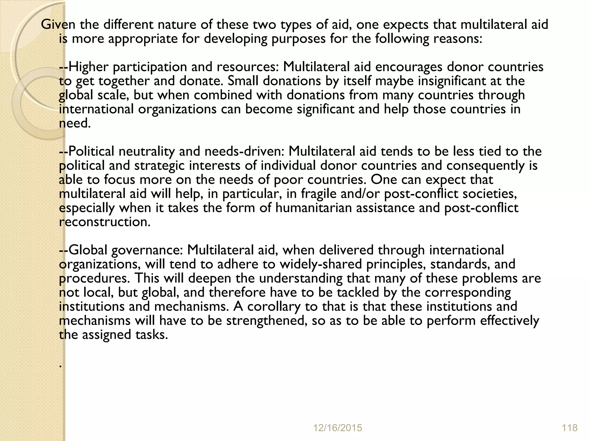 Given the different nature of these two types of aid, one expects that multilateral aid
is more appropriate for developing purposes for the following reasons:
--Higher participation and resources: Multilateral aid encourages donor countries
to get together and donate. Small donations by itself maybe insignificant at the
global scale, but when combined with donations from many countries through
international organizations can become significant and help those countries in
need.
--Political neutrality and needs-driven: Multilateral aid tends to be less tied to the
political and strategic interests of individual donor countries and consequently is
able to focus more on the needs of poor countries. One can expect that
multilateral aid will help, in particular, in fragile and/or post-conflict societies,
especially when it takes the form of humanitarian assistance and post-conflict
reconstruction.
--Global governance: Multilateral aid, when delivered through international
organizations, will tend to adhere to widely-shared principles, standards, and
procedures. This will deepen the understanding that many of these problems are
not local, but global, and therefore have to be tackled by the corresponding
institutions and mechanisms. A corollary to that is that these institutions and
mechanisms will have to be strengthened, so as to be able to perform effectively
the assigned tasks.
.
12/16/2015 118
 
