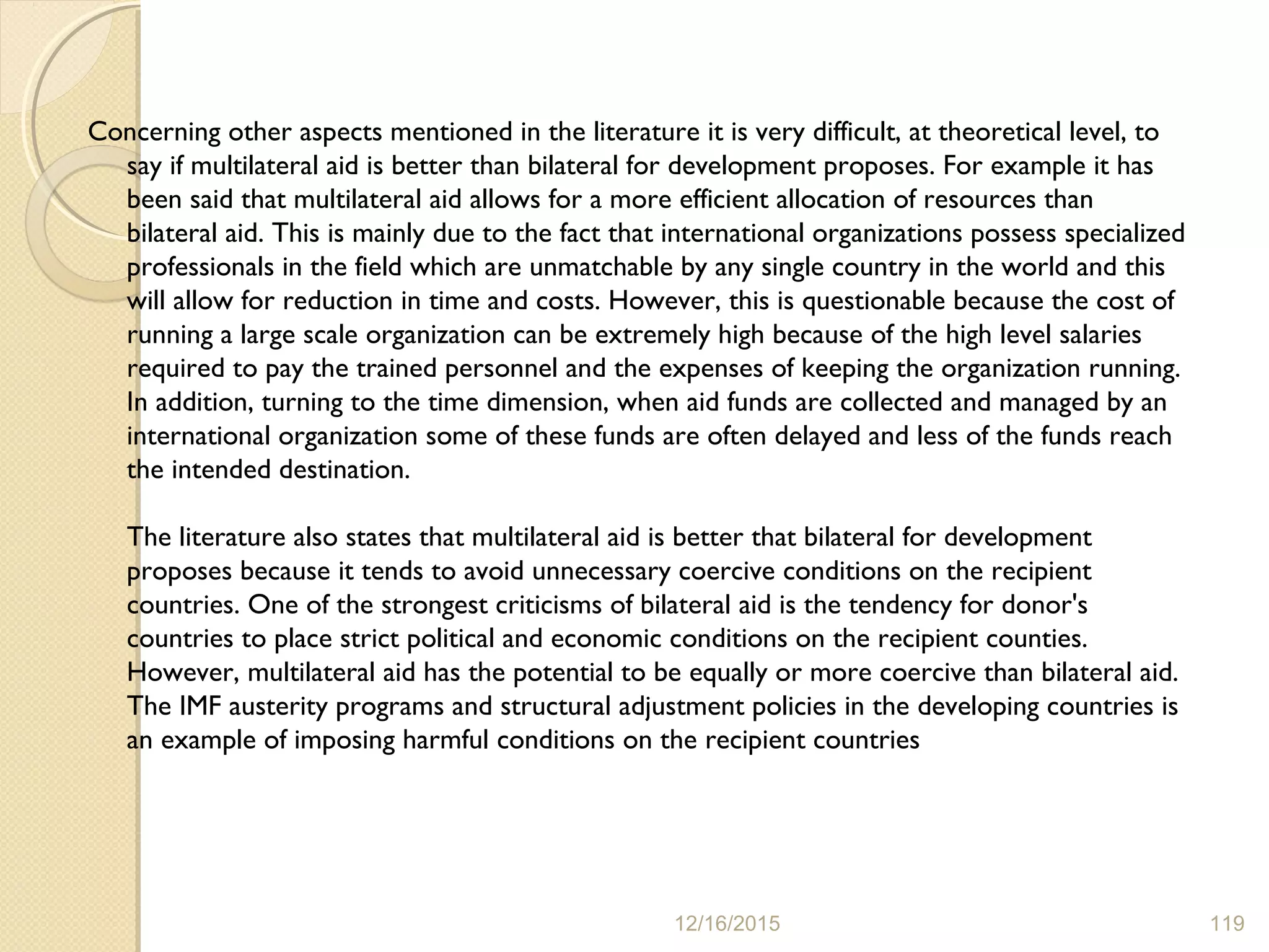 Concerning other aspects mentioned in the literature it is very difficult, at theoretical level, to
say if multilateral aid is better than bilateral for development proposes. For example it has
been said that multilateral aid allows for a more efficient allocation of resources than
bilateral aid. This is mainly due to the fact that international organizations possess specialized
professionals in the field which are unmatchable by any single country in the world and this
will allow for reduction in time and costs. However, this is questionable because the cost of
running a large scale organization can be extremely high because of the high level salaries
required to pay the trained personnel and the expenses of keeping the organization running.
In addition, turning to the time dimension, when aid funds are collected and managed by an
international organization some of these funds are often delayed and less of the funds reach
the intended destination.
The literature also states that multilateral aid is better that bilateral for development
proposes because it tends to avoid unnecessary coercive conditions on the recipient
countries. One of the strongest criticisms of bilateral aid is the tendency for donor's
countries to place strict political and economic conditions on the recipient counties.
However, multilateral aid has the potential to be equally or more coercive than bilateral aid.
The IMF austerity programs and structural adjustment policies in the developing countries is
an example of imposing harmful conditions on the recipient countries
12/16/2015 119
 