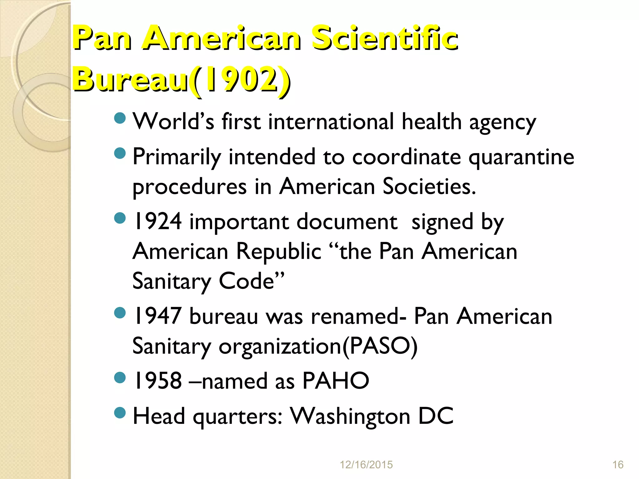 Pan American ScientificPan American Scientific
Bureau(1902)Bureau(1902)
World’s first international health agency
Primarily intended to coordinate quarantine
procedures in American Societies.
1924 important document signed by
American Republic “the Pan American
Sanitary Code”
1947 bureau was renamed- Pan American
Sanitary organization(PASO)
1958 –named as PAHO
Head quarters: Washington DC
12/16/2015 16
 