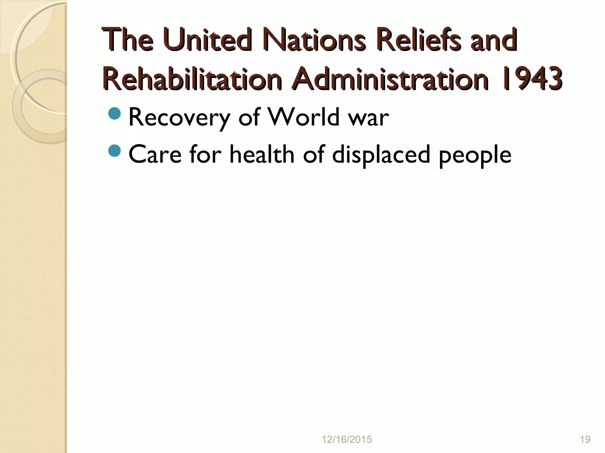 The United Nations Reliefs andThe United Nations Reliefs and
Rehabilitation Administration 1943Rehabilitation Administration 1943
Recovery of World war
Care for health of displaced people
12/16/2015 19
 