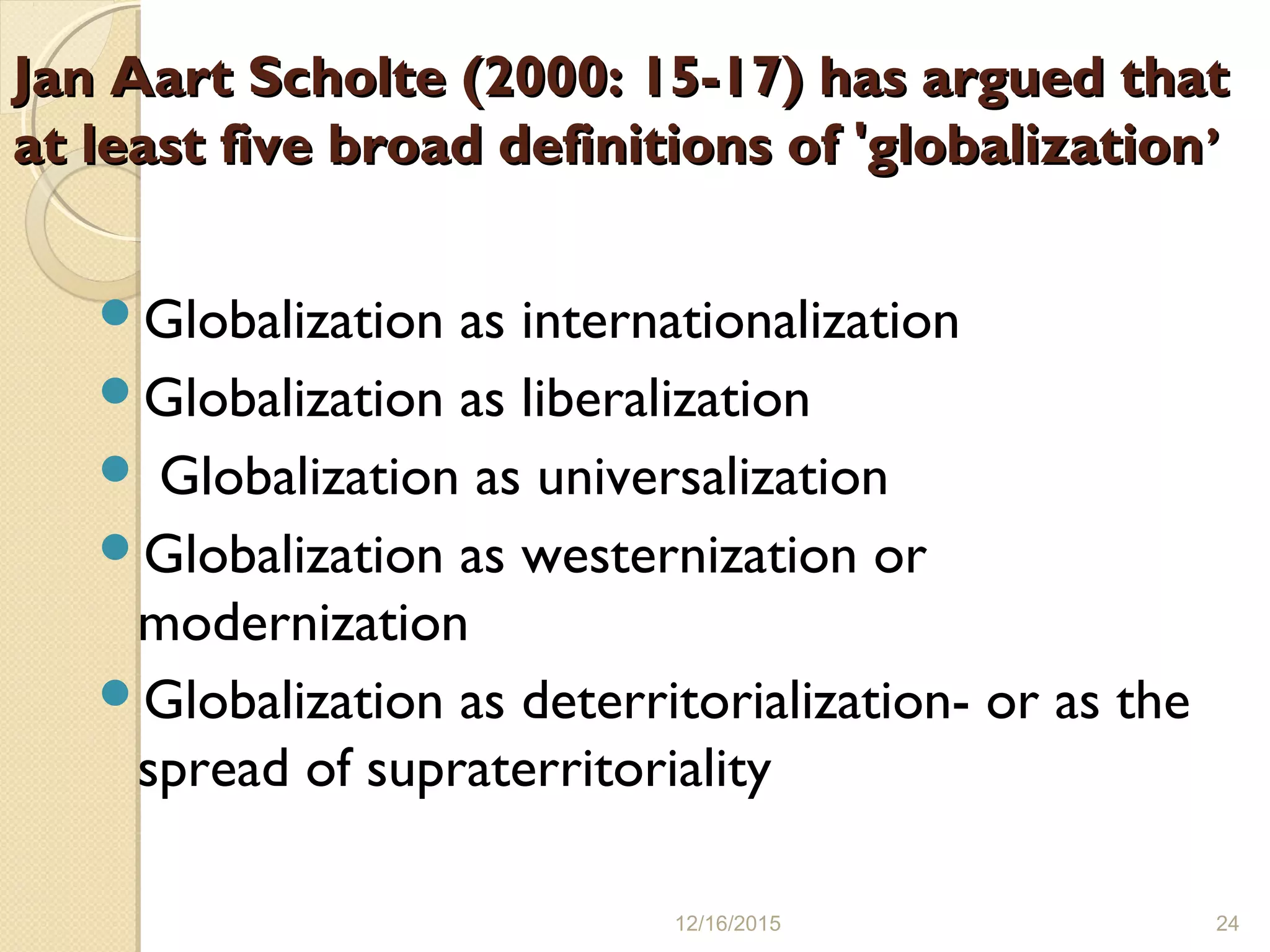 Jan Aart Scholte (2000: 15-17) has argued thatJan Aart Scholte (2000: 15-17) has argued that
at least five broad definitions of 'globalizationat least five broad definitions of 'globalization’’
Globalization as internationalization
Globalization as liberalization
 Globalization as universalization
Globalization as westernization or
modernization
Globalization as deterritorialization- or as the
spread of supraterritoriality
12/16/2015 24
 