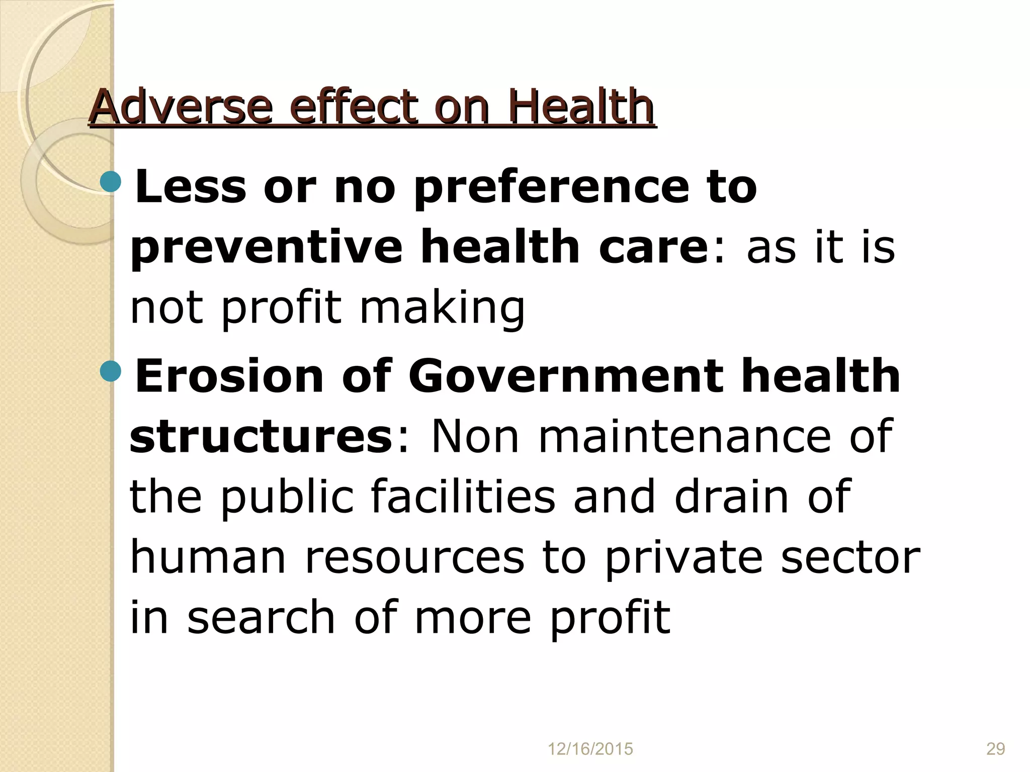 Adverse effect on HealthAdverse effect on Health
Less or no preference to
preventive health care: as it is
not profit making
Erosion of Government health
structures: Non maintenance of
the public facilities and drain of
human resources to private sector
in search of more profit
12/16/2015 29
 
