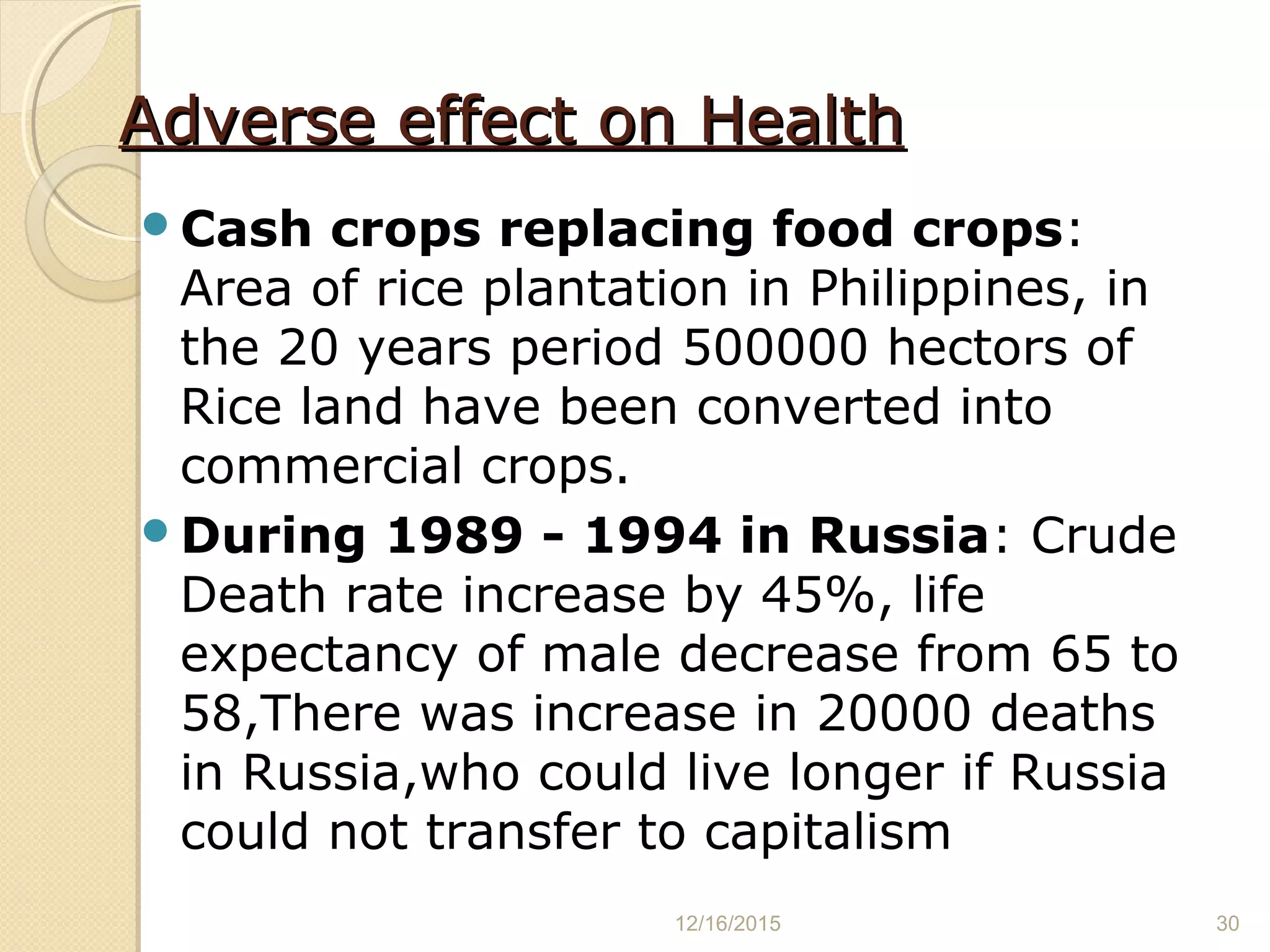 Adverse effect on HealthAdverse effect on Health
Cash crops replacing food crops:
Area of rice plantation in Philippines, in
the 20 years period 500000 hectors of
Rice land have been converted into
commercial crops.
During 1989 - 1994 in Russia: Crude
Death rate increase by 45%, life
expectancy of male decrease from 65 to
58,There was increase in 20000 deaths
in Russia,who could live longer if Russia
could not transfer to capitalism
12/16/2015 30
 
