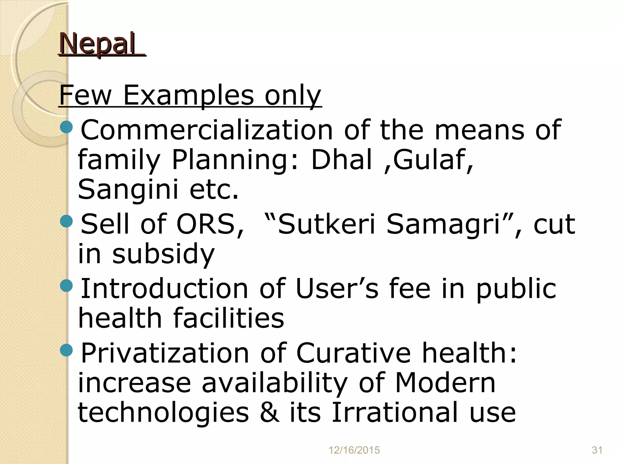 NepalNepal
Few Examples only
Commercialization of the means of
family Planning: Dhal ,Gulaf,
Sangini etc.
Sell of ORS, “Sutkeri Samagri”, cut
in subsidy
Introduction of User’s fee in public
health facilities
Privatization of Curative health:
increase availability of Modern
technologies & its Irrational use
12/16/2015 31
 