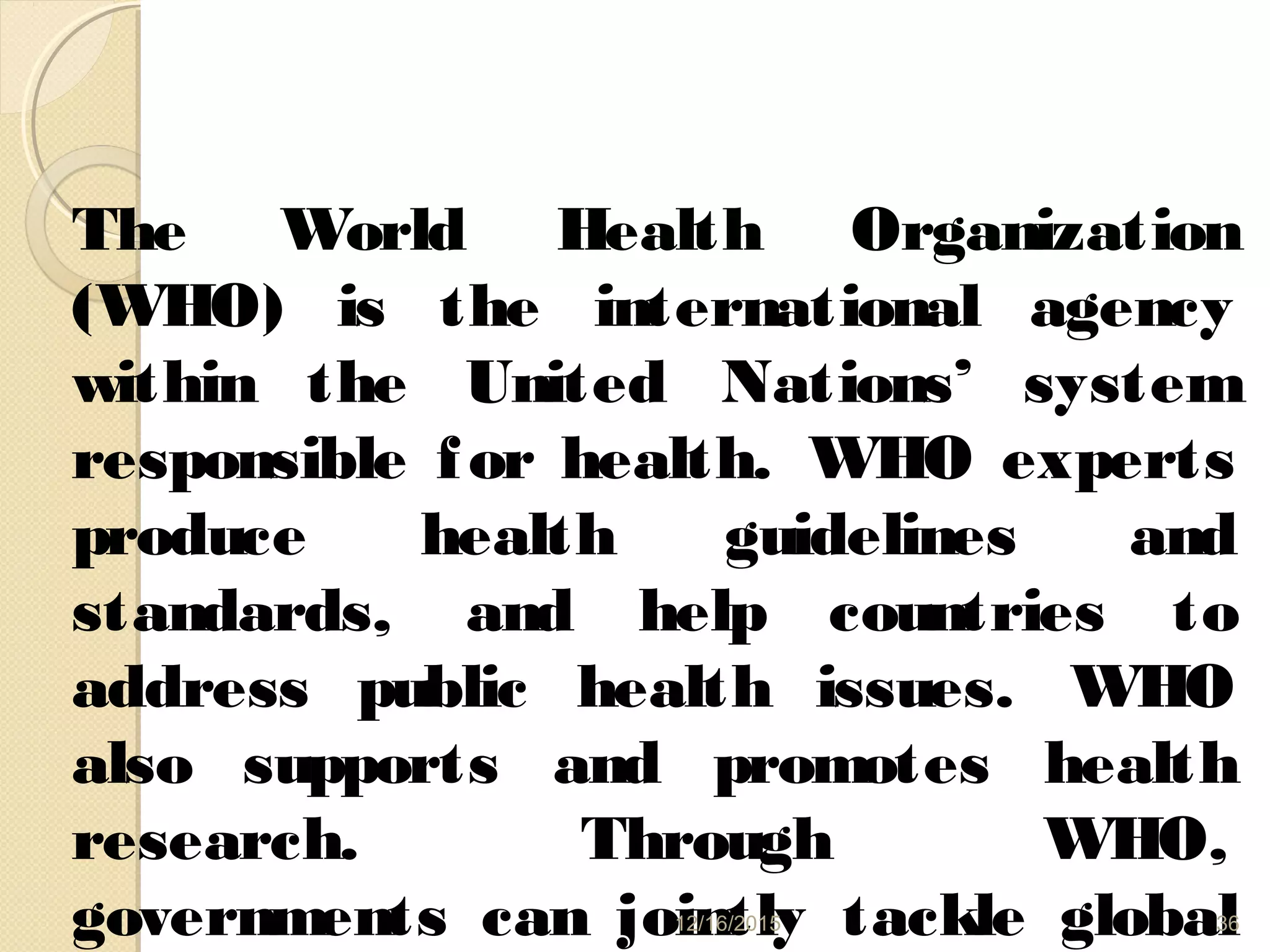 The World Health Organization
(WHO) is the international agency
within the United Nations’ system
responsible for health. WHO experts
produce health guidelines and
standards, and help countries to
address public health issues. WHO
also supports and promotes health
research. Through WHO,
governments can jointly tackle global12/16/2015 36
 
