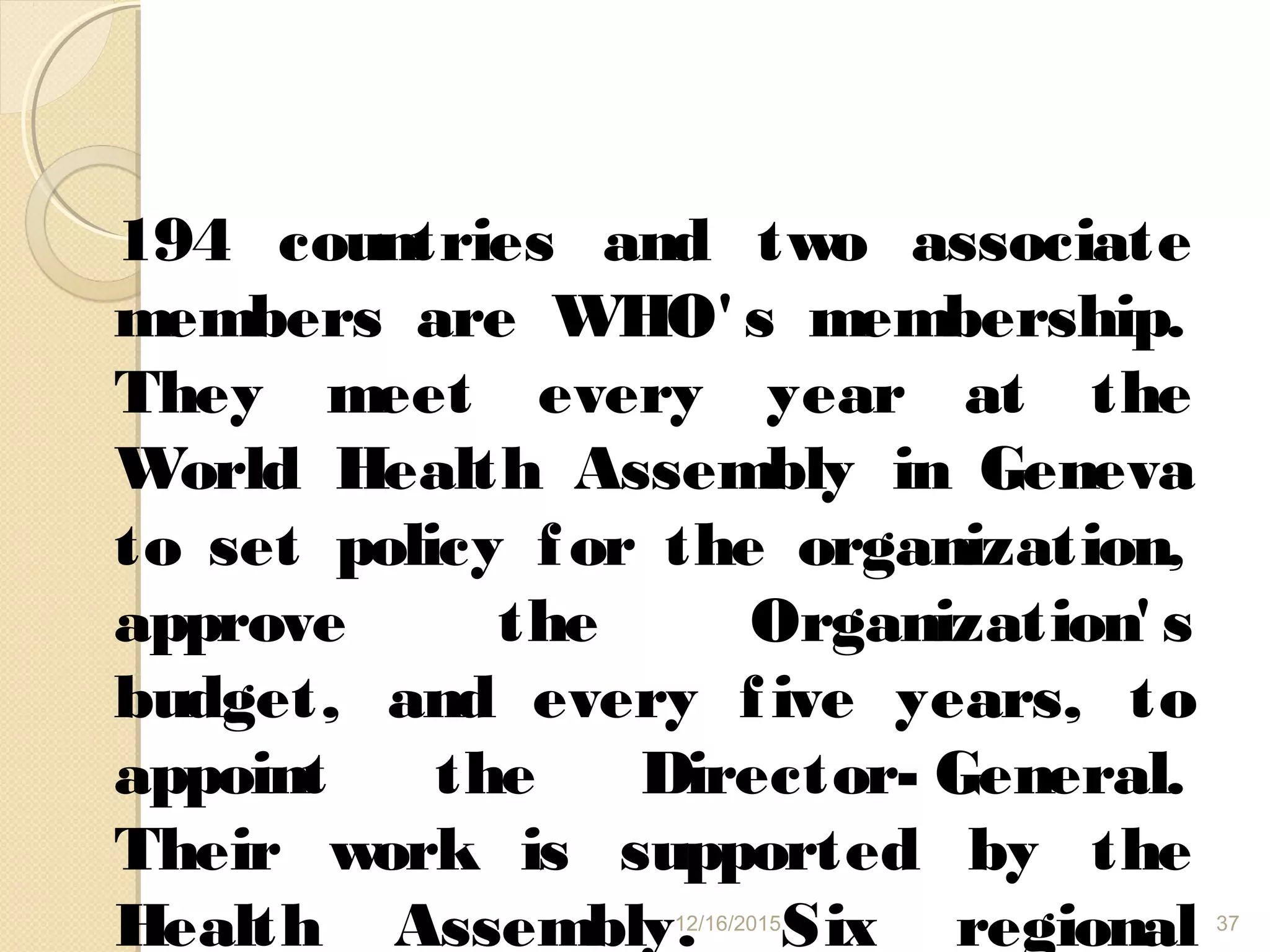 194 countries and two associate
members are WHO' s membership.
They meet every year at the
World Health Assembly in Geneva
to set policy for the organization,
approve the Organization' s
budget, and every five years, to
appoint the Director- General.
Their work is supported by the
Health Assembly. Six regional12/16/2015 37
 