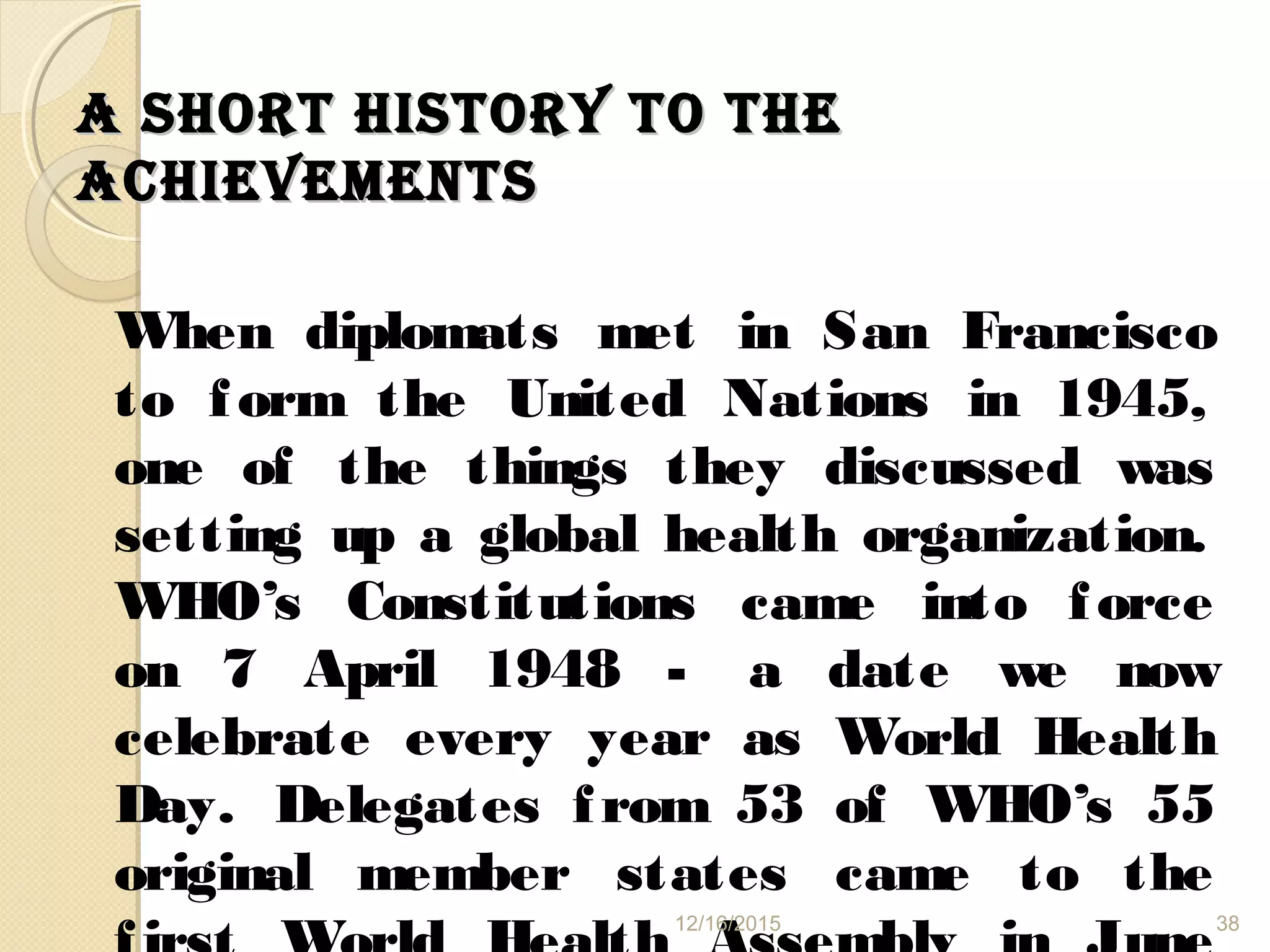 A shORT hIsTORy TO TheA shORT hIsTORy TO The
AChIevemeNTsAChIevemeNTs
When diplomats met in San Francisco
to form the United Nations in 1945,
one of the things they discussed was
setting up a global health organization.
WHO’s Constitutions came into force
on 7 April 1948 - a date we now
celebrate every year as World Health
Day. Delegates from 53 of WHO’s 55
original member states came to the
12/16/2015 38
 
