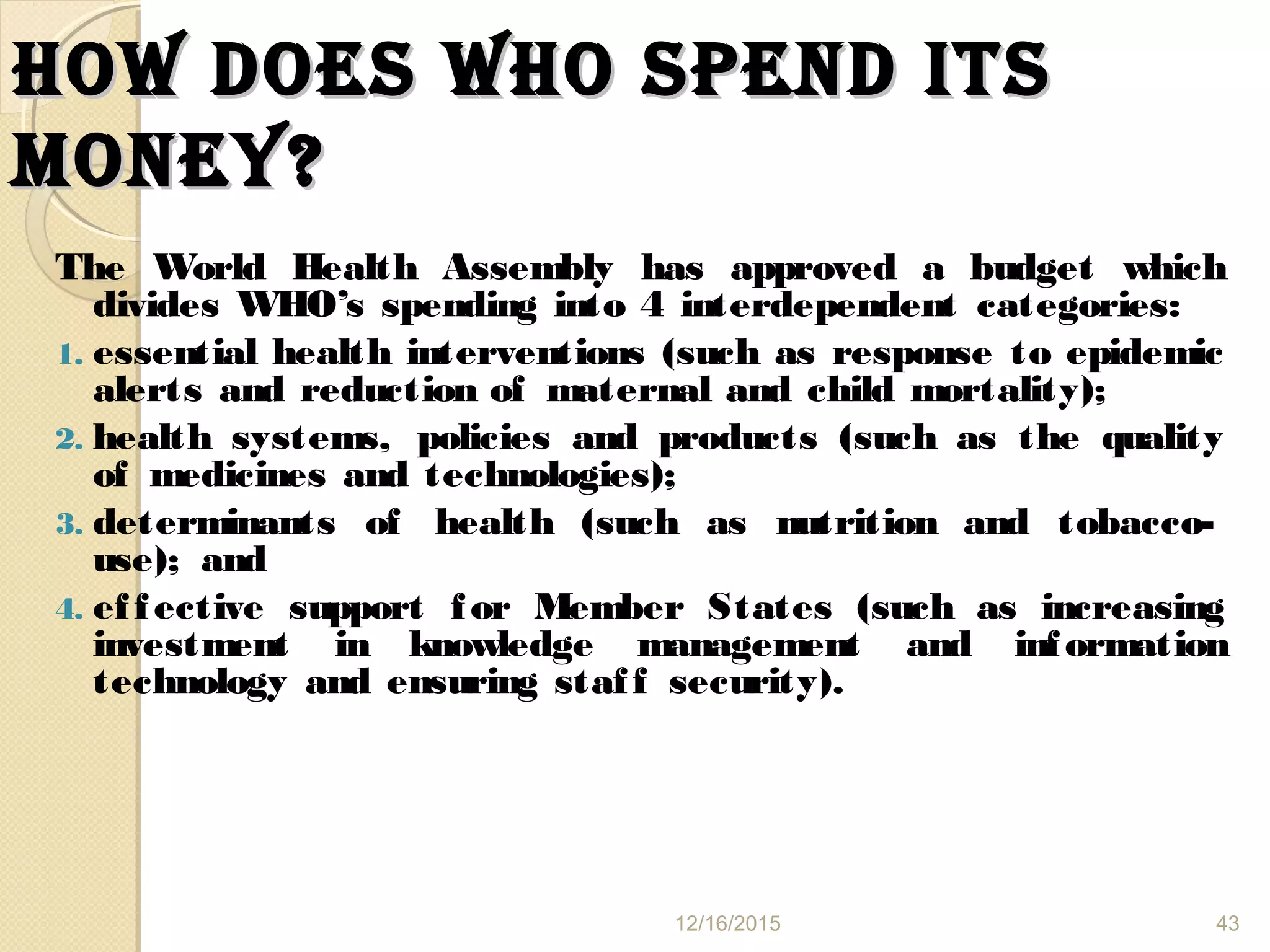 hOW DOes WhO sPeND ITshOW DOes WhO sPeND ITs
mONey?mONey?
The World Health Assembly has approved a budget which
divides WHO’s spending into 4 interdependent categories:
1. essential health interventions (such as response to epidemic
alerts and reduction of maternal and child mortality);
2. health systems, policies and products (such as the quality
of medicines and technologies);
3. determinants of health (such as nutrition and tobacco-
use); and
4. effective support for Member States (such as increasing
investment in knowledge management and information
technology and ensuring staff security).
12/16/2015 43
 