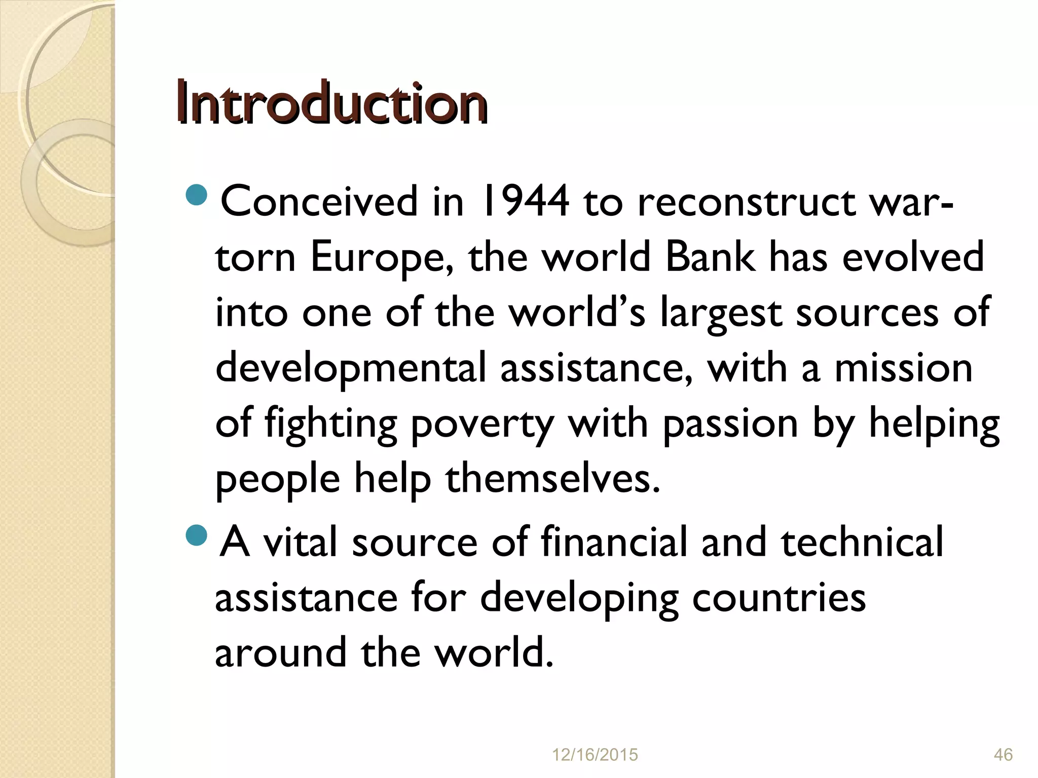 IntroductionIntroduction
Conceived in 1944 to reconstruct war-
torn Europe, the world Bank has evolved
into one of the world’s largest sources of
developmental assistance, with a mission
of fighting poverty with passion by helping
people help themselves.
A vital source of financial and technical
assistance for developing countries
around the world.
12/16/2015 46
 