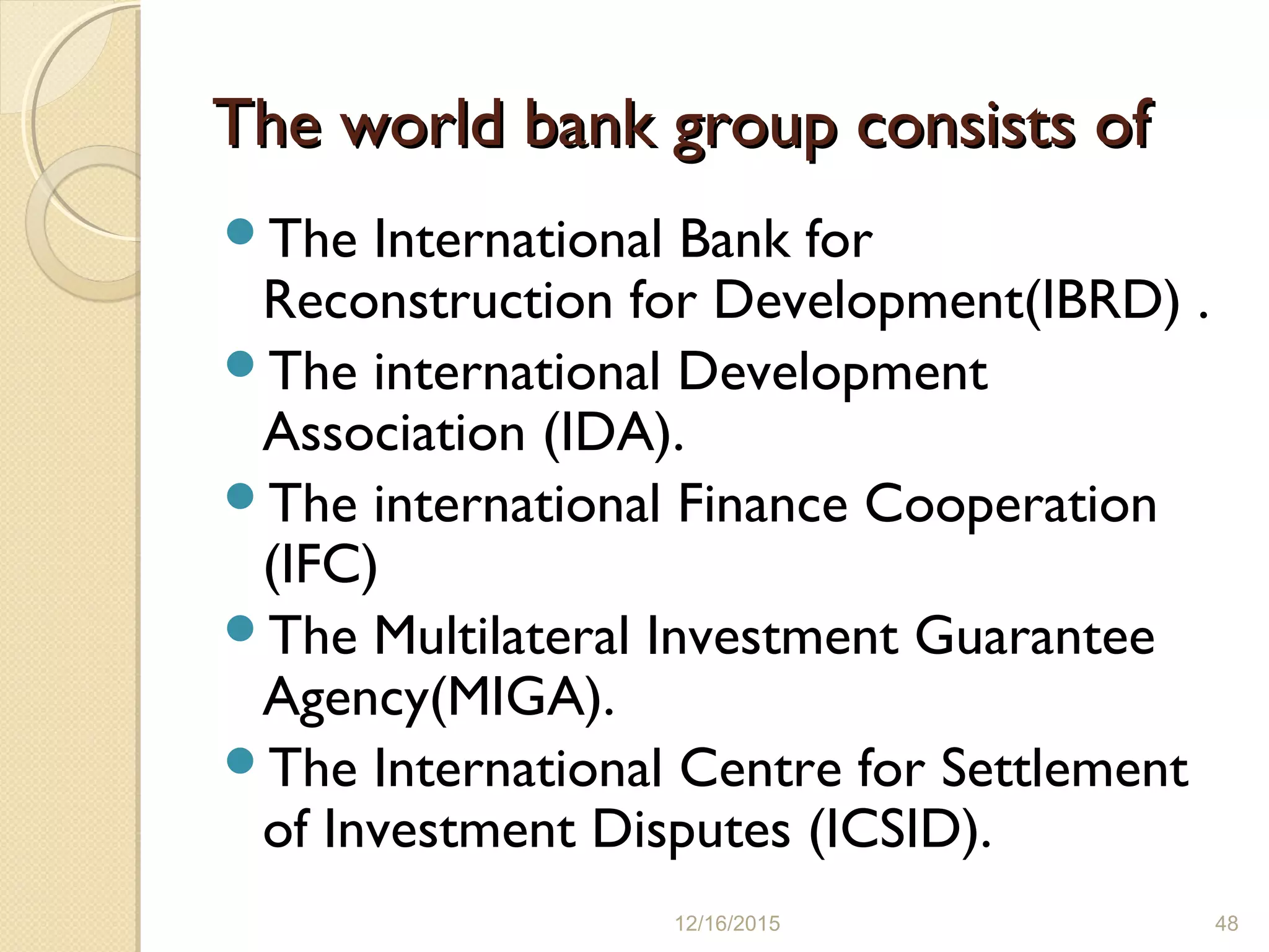The world bank group consists ofThe world bank group consists of
The International Bank for
Reconstruction for Development(IBRD) .
The international Development
Association (IDA).
The international Finance Cooperation
(IFC)
The Multilateral Investment Guarantee
Agency(MIGA).
The International Centre for Settlement
of Investment Disputes (ICSID).
12/16/2015 48
 