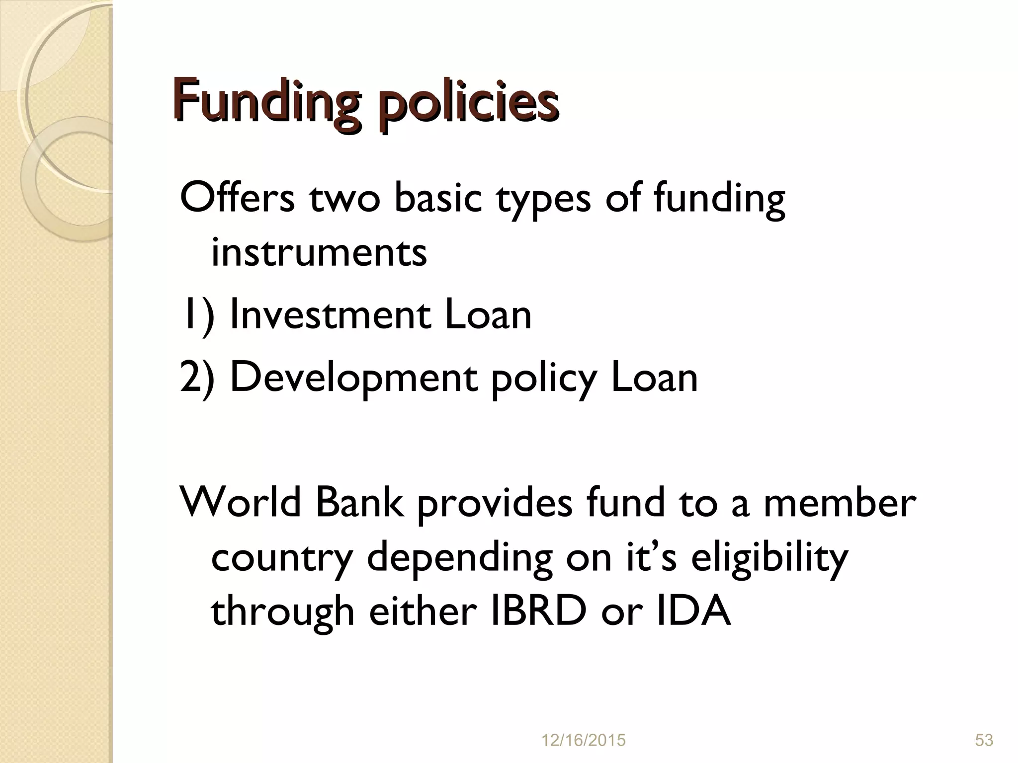 Funding policiesFunding policies
Offers two basic types of funding
instruments
1) Investment Loan
2) Development policy Loan
World Bank provides fund to a member
country depending on it’s eligibility
through either IBRD or IDA
12/16/2015 53
 