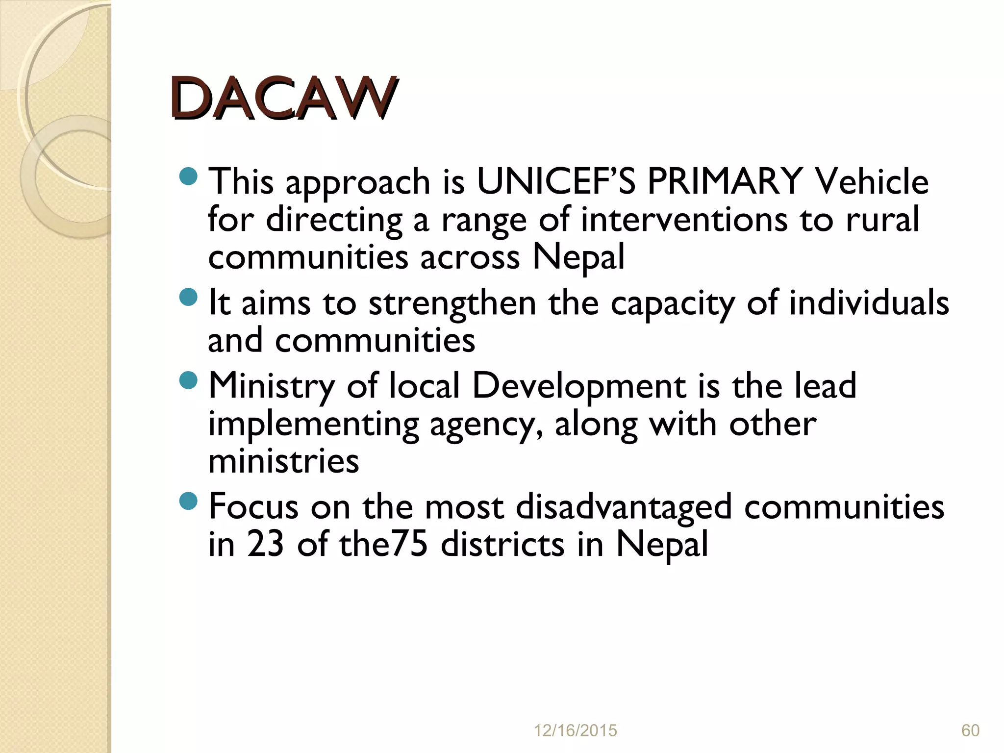 DACAWDACAW
This approach is UNICEF’S PRIMARY Vehicle
for directing a range of interventions to rural
communities across Nepal
It aims to strengthen the capacity of individuals
and communities
Ministry of local Development is the lead
implementing agency, along with other
ministries
Focus on the most disadvantaged communities
in 23 of the75 districts in Nepal
12/16/2015 60
 