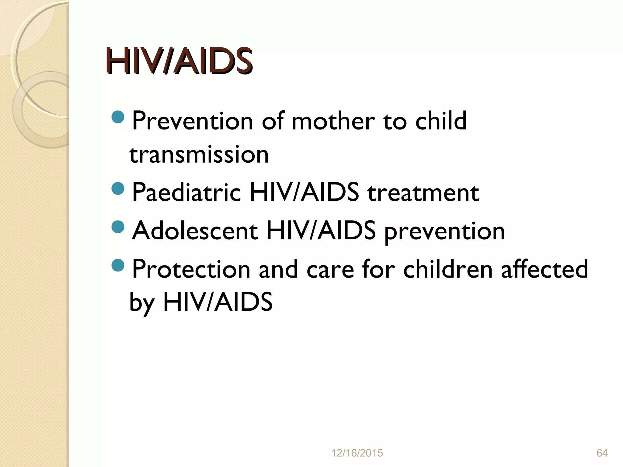 HIV/AIDSHIV/AIDS
Prevention of mother to child
transmission
Paediatric HIV/AIDS treatment
Adolescent HIV/AIDS prevention
Protection and care for children affected
by HIV/AIDS
12/16/2015 64
 