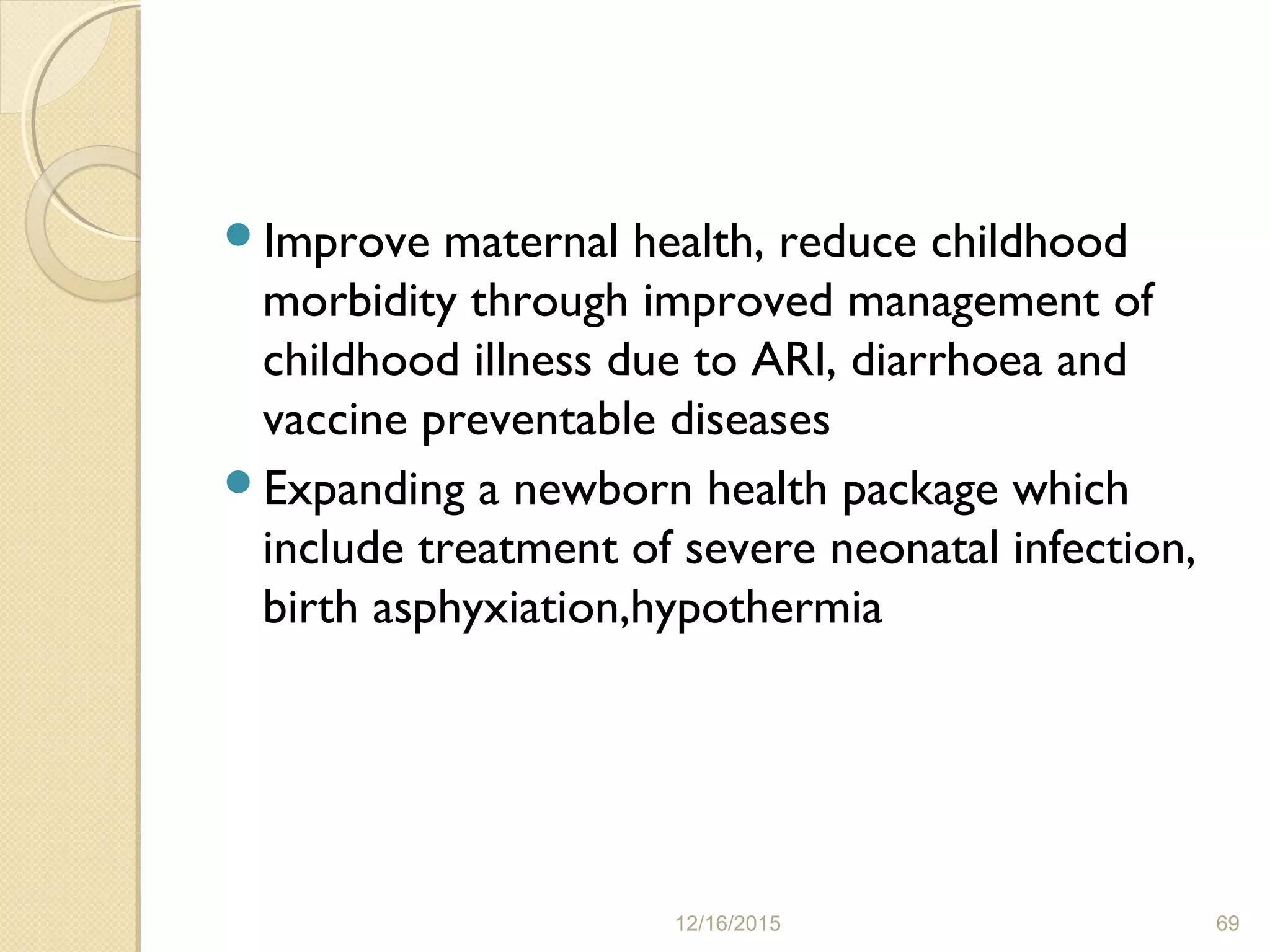 Improve maternal health, reduce childhood
morbidity through improved management of
childhood illness due to ARI, diarrhoea and
vaccine preventable diseases
Expanding a newborn health package which
include treatment of severe neonatal infection,
birth asphyxiation,hypothermia
12/16/2015 69
 