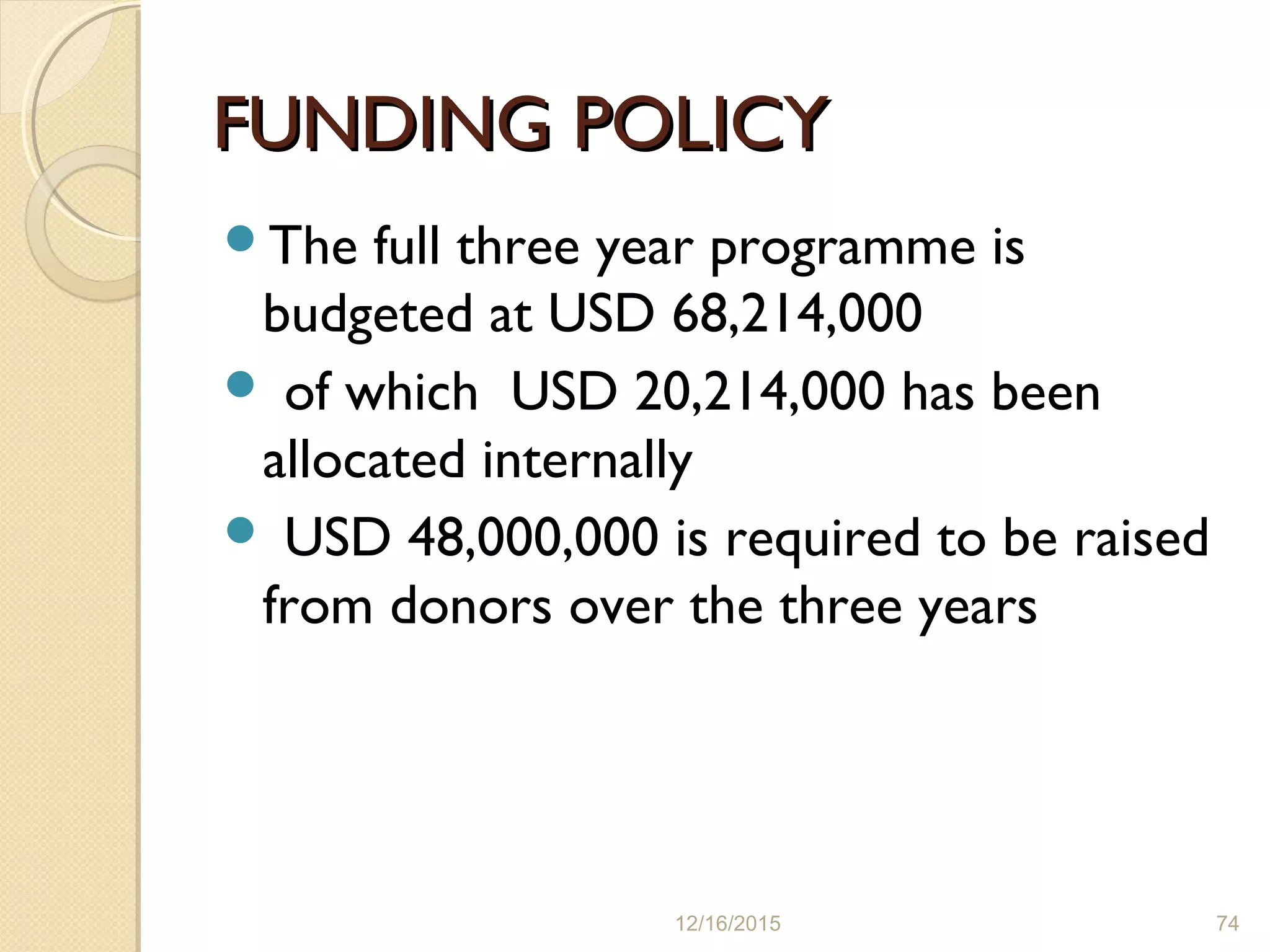 FUNDING POLICYFUNDING POLICY
The full three year programme is
budgeted at USD 68,214,000
 of which USD 20,214,000 has been
allocated internally
 USD 48,000,000 is required to be raised
from donors over the three years
12/16/2015 74
 