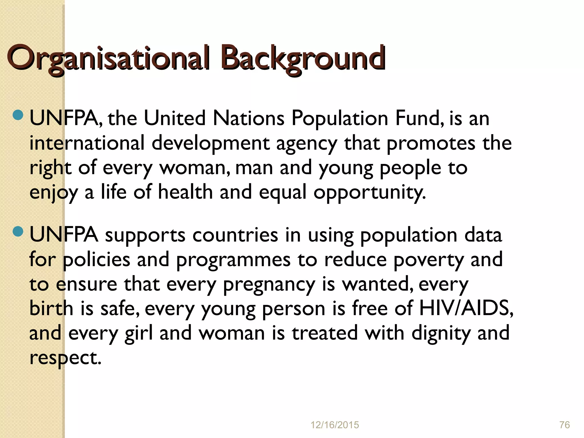 12/16/2015 76
Organisational BackgroundOrganisational Background
UNFPA, the United Nations Population Fund, is an
international development agency that promotes the
right of every woman, man and young people to
enjoy a life of health and equal opportunity.
UNFPA supports countries in using population data
for policies and programmes to reduce poverty and
to ensure that every pregnancy is wanted, every
birth is safe, every young person is free of HIV/AIDS,
and every girl and woman is treated with dignity and
respect.
 